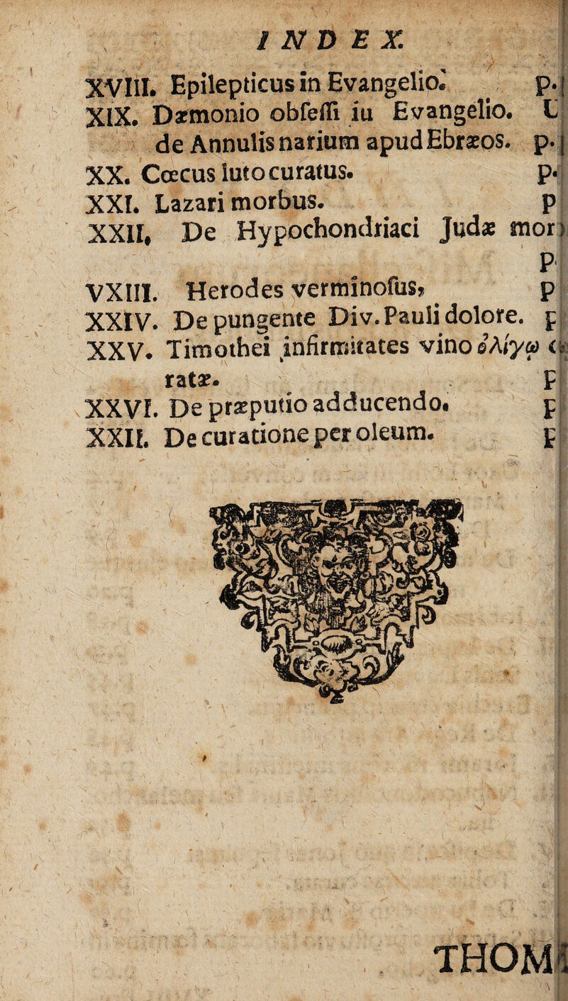INDEX XVIII. Epilepticus in Evangeliol . p.j XIX. Daemonio obfefli iu Evangelio. L de Annulis narium apud Ebraeos. p. j XX. Ccecus luto curatus. p. XXI. Lazari morbus. p XXII. De Hypochondriaci Judae mon P VXIII. Herodes verminofus* . p XXIV. Depungente Div. Pauli dolore, f XXV. Timothei infirmitates vino 'SMya <■? rata?. F XXVI. De praeputio adducendo# d XXII. De curatione per oleum. p