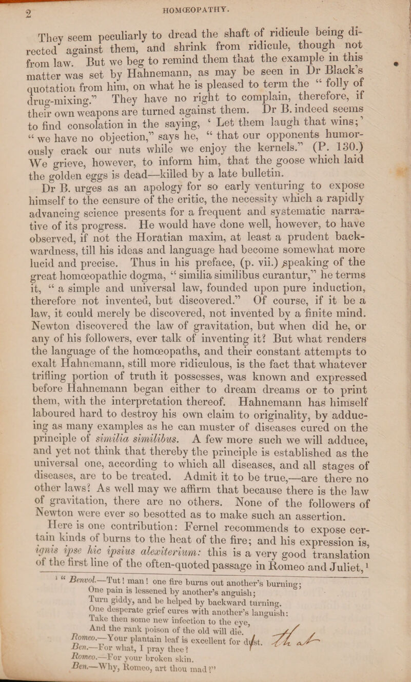 They seem peculiarly to dread the shaft of ridicule being di¬ rected against them, and shrink from ridicule, though not from law. But we beg to remind them that the example m this matter was set by Hahnemann, as may be seen in Dr Black’s quotation from him, on what he is pleased to term the folly of drug-mixing.” They have no right to complain, therefore, it their own weapons are turned against them. Dr B. indeed seems to find consolation in the saying, 4 Let them laugh that wins; ’ 44 we have no objection,” says he, 44 that our opponents humor¬ ously crack our nuts while we enjoy the kernels.” (P. 130.) We grieve, however, to inform him, that the goose which laid the golden eggs is dead—killed by a late bulletin. Dr B. urges as an apology for so early venturing to expose himself to the censure of the critic, the necessity which a rapidly advancing science presents for a frequent and systematic narra¬ tive of its progress. He would have done well, however, to have observed, if not the Horatian maxim, at least a prudent back¬ wardness, till his ideas and language had become somewhat more lucid and precise. Thus in his preface, (p. vii.) speaking of the great homoeopathic dogma, 44 similia similibus eurantur,” he terms it, 44 a simple and universal law, founded upon pure induction, therefore not invented, but discovered.” Of course, if it be a law, it could merely be discovered, not invented by a finite mind. Newton discovered the law of gravitation, but when did he, or any of his followers, ever talk of inventing it? But what renders the language of the homoeopaths, and their constant attempts to exalt Hahnemann, still more ridiculous, is the fact that whatever trifling portion of truth it possesses, was known and expressed before Hahnemann began either to dream dreams or to print them, with the interpretation thereof. Hahnemann has himself laboured hard to destroy his own claim to originality, by adduc¬ ing as many examples as he can muster of diseases cured on the principle of similia similibus. A few more such we will adduce, and yet not think that thereby the principle is established as the universal one, according to which all diseases, and all stages of diseases, are to be treated. Admit it to be true,—are there no other laws? As well may we affirm that because there is the law of gravitation, there are no others. None of the followers of Newton were ever so besotted as to make such an assertion. litre is one contribution: FGruel recommends to expose cer¬ tain kinds of burns to the heat of the fire; and his expression is, igms ipse Inc ipsius alexiterium: this is a very good translation of the first line of the often-quoted passage in Romeo and Juliet,1 Benvol. Tut! man! one fire burns out another’s burning: One pain is lessened by another’s anguish; ° turn giddy, and be helped by backward turning. One desperate grief cures with another’s languish: lake then some new infection to the eye, And the rank poison of the old will die. / Romeo.—Your plantain leaf is excellent for d/st. Y A Ben.—l or what, I pray thee % r Romeo.—-For your broken skin. Ben. Why, Romeo, art thou mad ?”