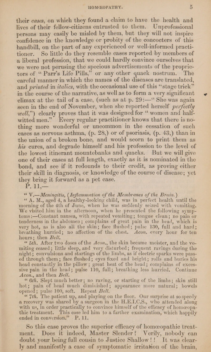 their cases, on which they found a claim to have the health and lives of their fellow-citizens entrusted to them. Unprofessional persons may easily be misled by them, but they will not inspire confidence in the knowledge or probity of the concocters of this handbill, on the part of any experienced or well-informed practi¬ tioner. So little do they resemble cases reported by members of a liberal profession, that we could hardly convince ourselves that we were not perusing the specious advertisements of the proprie¬ tors of “ Parr’s Life Pills,” or any other quack nostrum. The careful manner in which the names of the diseases are translated, and printed in italics, with the occasional use of this “stage trick” in the course of the narrative, as well as to form a very significant climax at the tail of a case, (such as at p. 29:—“ She was again seen in the end of November, when she reported herself perfectly wellf) clearly proves that it was designed for “ women and half¬ witted men.” Every regular practitioner knows that there is no¬ thing more wonderful or uncommon in the cessation of such cases as nervous asthma, (p. 28,) or of psoriasis, (p. 43,) than in the union of a broken bone, and would scorn to print them as his cures, and degrade himself and his profession to the level of the lowest itinerant mountebanks and quacks. But we will give one of their cases at full length, exactly as it is nominated in the bond, and see if it redounds to their credit, as proving either their skill in diagnosis, or knowledge of the course of disease; yet they bring it forward as a pet case. P. 11 — a V.—Meningitis, (Inflammation of the Membranes of the Brain.) “ A. M., aged 4, a nealthy-looking child, was in perfect health until the morning of the 4th of June, when he was suddenly seized with vomiting. We visited him in the afternoon, when he presented the following symp¬ toms:—Constant nausea, with repeated vomiting; tongue clean; no pain or tenderness in the abdomen; complains of great pain in the head, which is very hot, as is also all the skin; face Hushed; pulse 1.30, full and hard; breathing hurried; no affection of the chest. Aeon. every hour for ten hours; then Bell. “ 5th. After two doses of the Aeon., the skin became moister, and the vo¬ miting ceased ; little sleep, and very disturbed; frequent ravings during the night; convulsions and startings of the limbs, as if electric sparks were pass¬ ed through them; face flushed; eyes fixed and bright; rolls and buries his head constantly in the pillow; great heat of the head; complains of exces¬ sive pain in the head; pulse 110, full; breathing less hurried. Continue Aeon., and then Bell. “ 6th. Slept much better; no raving, or starting of the limbs; skin still hot; pain of head much diminished; appearance more natural; bowels opened; pulse 100, soft. Repeat Bell. “ 7th. The patient up, and playing on the floor. Our surprise at so speedy a recovery was shared by a surgeon in the H.E.I.C.S., who attended along with u«, in order practically to convince himself of the efficacy of homoeopa¬ thic treatment. This case led him to a farther examination, which happily ended in conversion.” P. 11. So this case proves the superior efficacy of homoeopathic treat¬ ment. Does it indeed, Master Slender? Verily, nobody can doubt your being full cousin to Justice Shallow ! ! It was clear¬ ly and manifestly a case of symptomatic irritation of the brain,