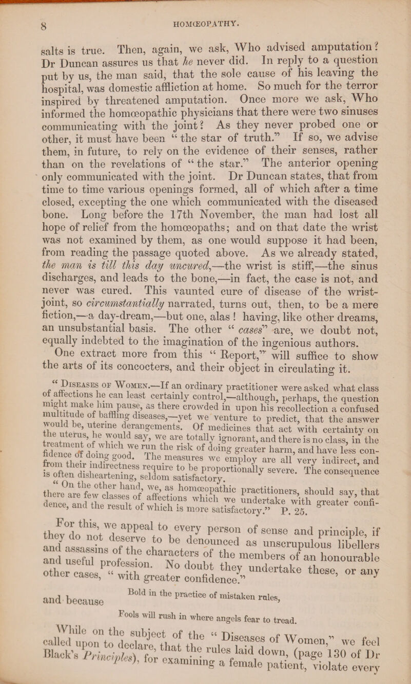 salts is true. Then, again, we ask, Who advised amputation ? Dr Duncan assures us that he never did. In reply to a question put by us, the man said, that the sole cause of his leaving the hospital, was domestic affliction at home. So much for the terror inspired by threatened amputation. Once more we ask, Who informed the homoeopathic physicians that there were two sinuses communicating with the joint? As they never probed one or other, it must have been “ the star of truth.” If so, we advise them, in future, to rely on the evidence of their senses, rather than on the revelations of “the star.” The anterior opening only communicated with the joint. Dr Duncan states, that from time to time various openings formed, all of which after a time closed, excepting the one which communicated with the diseased bone. Long before the 17th November, the man had lost all hope of relief from the homoeopaths; and on that date the wrist was not examined by them, as one would suppose it had been, from reading the passage quoted above. As we already stated, the man is till this day uncured,-—the wrist is stiff,—the sinus discharges, and leads to the bone,-—in fact, the case is not, and never was cured. This vaunted cure of disease of the wrist- joint, so circumstantially narrated, turns out, then, to be a mere fiction,—-a day-dream,—but one, alas ! having, like other dreams, an unsubstantial basis. The other “ cases'17 are, we doubt not, equally indebted to the imagination of the ingenious authors. One extract more from this “ Report,” will suffice to show the arts of its concocters, and their object in circulating it. ■f iPI??ASE, 0F W?MEN- H an ordinary practitioner were asked what class o a ec ions lie can least certainly control,—although, perhaps, the question might make him pause, as there crowded in upon his recollection a confused multitude of baffling diseases,-—yet we venture to predict, that the answer would be, uterine derangements. Of medicines that act with certainty on treatlp^nf ^ ar^ota% ignorant, and there is no class, in the fidence cff dnin.r ^ * T6 ^le riS^ d(dn£ greater harm, and have less con- from their in * IJle.measi*res we employ are all very indirect, and ~ consequence there ^ fewcksserof f hom«?P.athi° practitioners, should say, that 1Ch -Ve imdertake with greater confi- , ancl tJle iesuit of which is more satisfactory.” p. 25. appea‘t°1,eVeP' Person of sense and principle, if and ata sins of nV6 u° den0unced «• unscrupulous libellers and usefu nrot s ,°f the member« of an honourable ll“- and because B°‘d “ *he prac“oe ot mistaken rnles» r oois win rush m where —.vm iu tieau. called upon to^ecla^ that U1‘Dl®e?®es of Women,” we