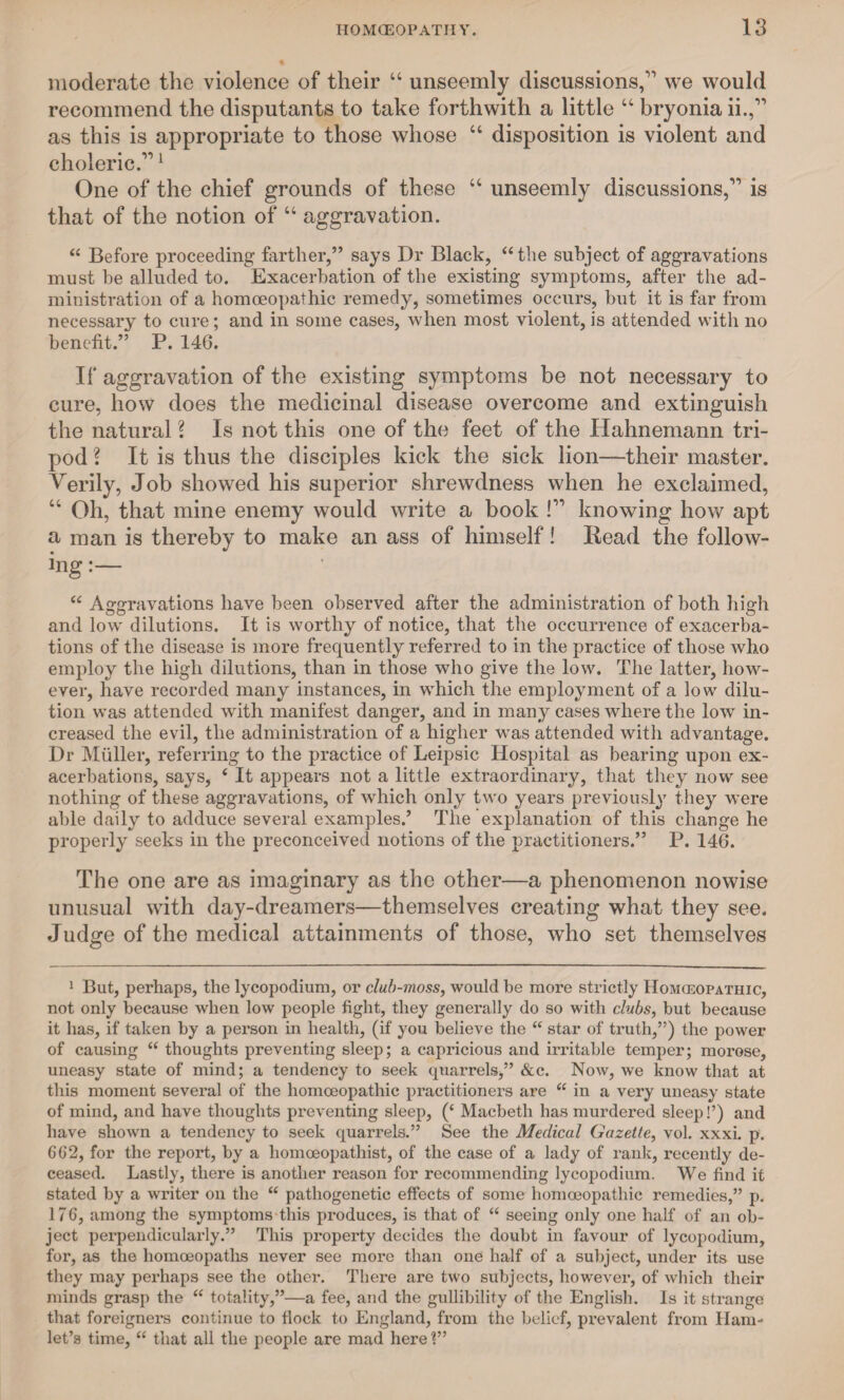 moderate the violence of their “ unseemly discussions,” we would recommend the disputants to take forthwith a little “ bryonia ii.,” as this is appropriate to those whose “ disposition is violent and choleric.” 1 * * One of the chief grounds of these “ unseemly discussions,” is that of the notion of u aggravation. “ Before proceeding farther,” says Dr Black, “the subject of aggravations must he alluded to. Exacerbation of the existing symptoms, after the ad¬ ministration of a homoeopathic remedy, sometimes occurs, but it is far from necessary to cure; and in some cases, when most violent, is attended with no benefit.” P. 14G. If aggravation of the existing symptoms be not necessary to cure, how does the medicinal disease overcome and extinguish the natural \ Is not this one of the feet of the Hahnemann tri¬ pod ? It is thus the disciples kick the sick lion—their master. Verily, Job showed his superior shrewdness when he exclaimed, “ Oh, that mine enemy would write a book V knowing how apt a man is thereby to make an ass of himself! Read the follow- ing “ Aggravations have been observed after the administration of both high and low dilutions. It is worthy of notice, that the occurrence of exacerba¬ tions of the disease is more frequently referred to in the practice of those who employ the high dilutions, than in those who give the low. The latter, how¬ ever, have recorded many instances, in which the employment of a low dilu¬ tion was attended with manifest danger, and in many cases where the low in¬ creased the evil, the administration of a higher was attended with advantage. Dr Muller, referring to the practice of Leipsic Hospital as bearing upon ex¬ acerbations, says, 4 It appears not a little extraordinary, that they now see nothing of these aggravations, of which only two years previously they were able daily to adduce several examples/ The explanation of this change he properly seeks in the preconceived notions of the practitioners.” P. 146. The one are as imaginary as the other—a phenomenon nowise unusual with day-dreamers—themselves creating what they see. Judge of the medical attainments of those, who set themselves 1 But, perhaps, the lycopodium, or club-moss, would be more strictly Homoeopathic, not only because when low people fight, they generally do so with clubs, but because it has, if taken by a person in health, (if you believe the “ star of truth,”) the power of causing “ thoughts preventing sleep; a capricious and irritable temper; morose, uneasy state of mind; a tendency to seek quarrels,” &c. Now, we know that at this moment several of the homoeopathic practitioners are “ in a very uneasy state of mind, and have thoughts preventing sleep, (‘ Macbeth has murdered sleep!’) and have shown a tendency to seek quarrels.” See the Medical Gazette, vol. xxxi. p. 602, for the report, by a homoeopathist, of the case of a lady of rank, recently de¬ ceased. Lastly, there is another reason for recommending lycopodium. We find it stated by a writer on the “ pathogenetic effects of some homoeopathic remedies,” p. 17G, among the symptoms this produces, is that of “ seeing only one half of an ob¬ ject perpendicularly.” This property decides the doubt in favour of lycopodium, for, as the homoeopaths never see more than one half of a subject, under its use they may perhaps see the other. There are two subjects, however, of which their minds grasp the “ totality,”—a fee, and the gullibility of the English. Is it strange that foreigners continue to flock to England, from the belief, prevalent from Ham¬ let’s time, “ that all the people are mad here 1”