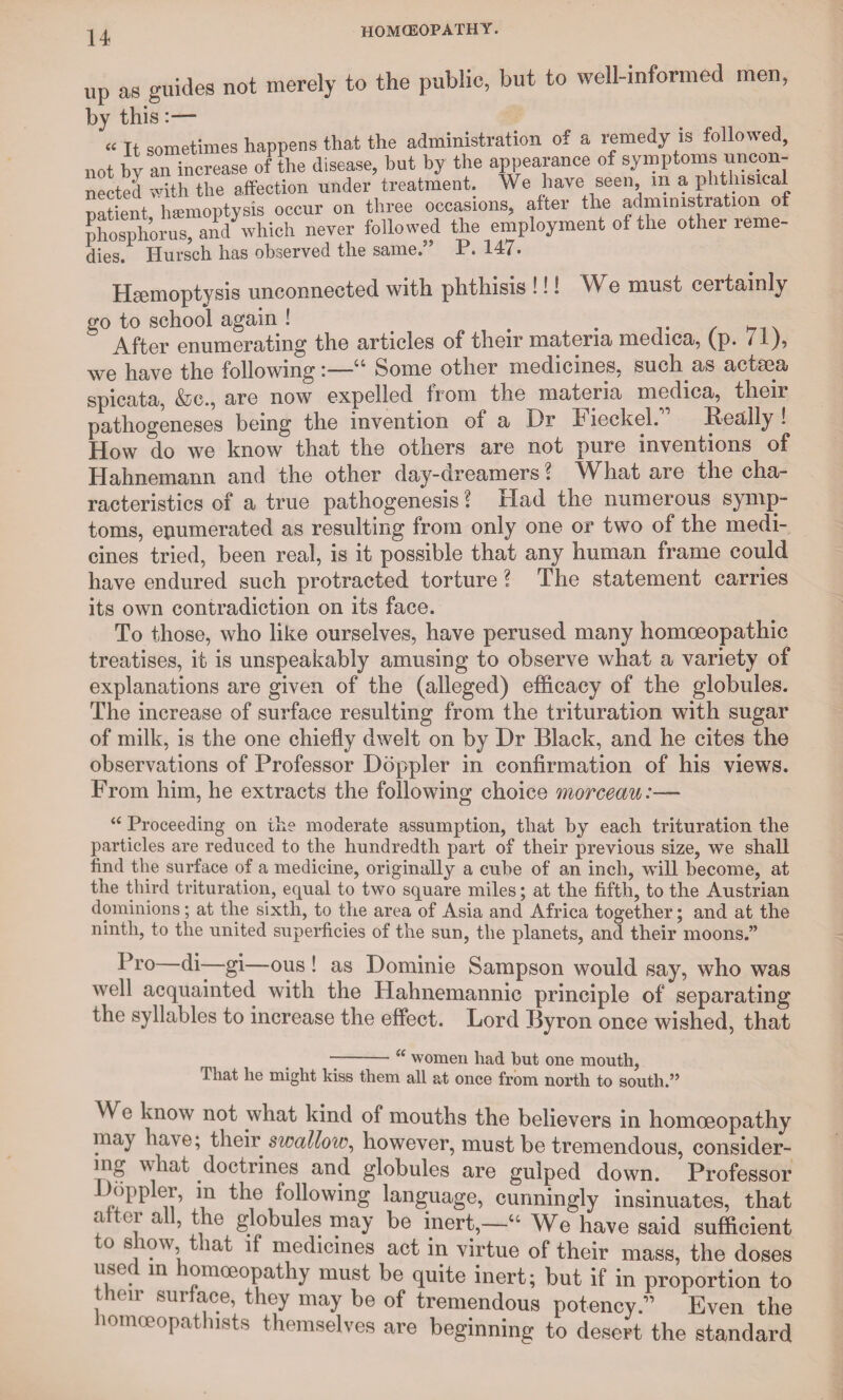 n up as guides not merely to the public, but to well-informed men, by this:— « it sometimes happens that the administration of a remedy is followed, not by an increase of the disease, but by the appearance of symptoms uncon¬ nected with the affection under treatment. We have seen, m a phthisical patient haemoptysis occur on three occasions, after the administration of phosphorus, and which never followed the employment of the other reme¬ dies. Hursch has observed the same.” P. 147. Hgemoptysis unconnected with phthisis !!! We must certainly go to school again ! . . . ^ After enumerating the articles of their materia medica, (p. / i)? we have the following:—Some other medicines, such as actsea spicata, &c., are now expelled from the matena medica, then pathogeneses being the invention of a Dr Fieckel.” Really ! How do we know that the others are not pure inventions of Hahnemann and the other day-dreamers ? What are the cha¬ racteristics of a true pathogenesis l Had the numerous symp¬ toms, enumerated as resulting from only one or two of the medi¬ cines tried, been real, is it possible that any human frame could have endured such protracted torture ? The statement carries its own contradiction on its face. To those, who like ourselves, have perused many homoeopathic treatises, it is unspeakably amusing to observe what a variety of explanations are given of the (alleged) efficacy of the globules. The increase of surface resulting from the trituration with sugar of milk, is the one chiefly dwelt on by Dr Black, and he cites the observations of Professor Doppler in confirmation of his views. From him, he extracts the following choice morceau:— “ Proceeding on the moderate assumption, that by each trituration the particles are reduced to the hundredth part of their previous size, we shall find the surface of a medicine, originally a cube of an inch, will become, at the third trituration, equal to two square miles; at the fifth, to the Austrian dominions; at the sixth, to the area of Asia and Africa together; and at the ninth, to the united superficies of the sun, the planets, and their moons.” Pro di—gi—ous ! as Dominie Sampson would say, who was well acquainted with the Hahnemannic principle of separating the syllables to increase the effect. Lord Byron once wished, that --u women had hut one mouth, That he might kiss them all at once from north to south.” We know not what kind of mouths the believers in homoeopathy may have; their swallow, however, must be tremendous, consider- ing what doctrines and globules are gulped down. Professor .Doppler, in the following language, cunningly insinuates, that after all, the globules may be inert,—“ We have said sufficient o mow, t iat if medicines act in virtue of their mass, the doses used in homoeopathy must be quite inert; but if in proportion to their surface, they may be of tremendous potency.” Even the homoeopathists themselves are beginning to desert the standard