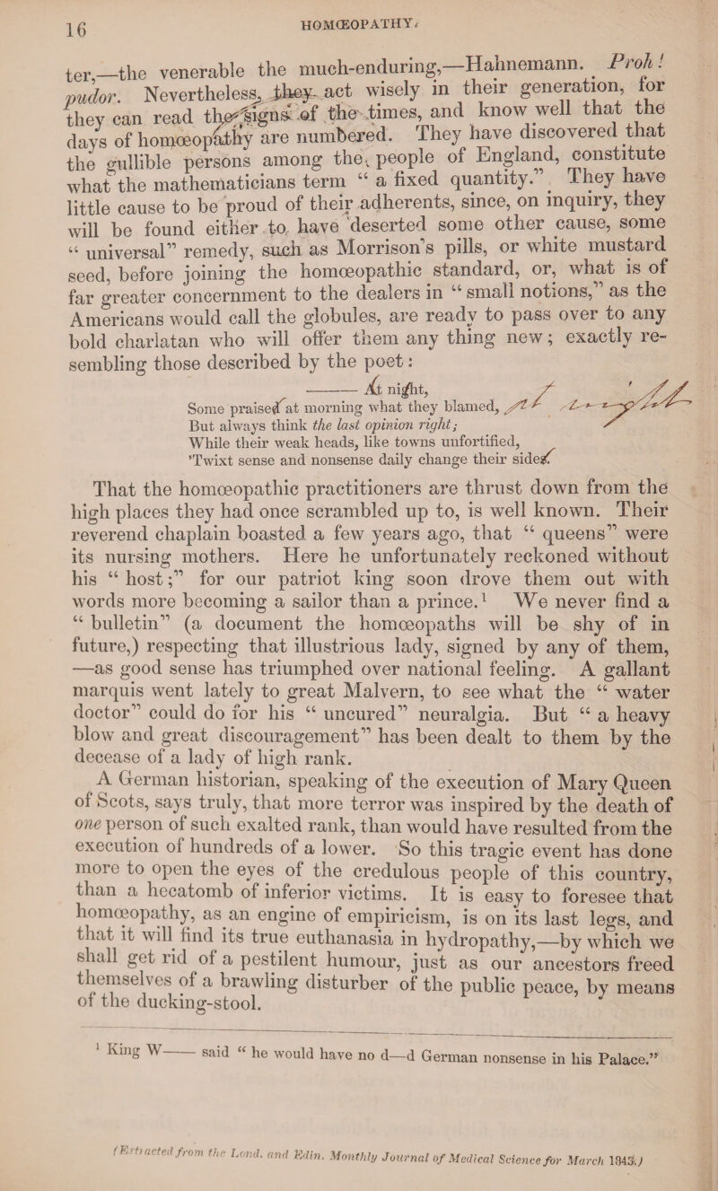 ter —the venerable the much-enduring,—Hahnemann. _ Proh. pudor. Nevertheless, they- act, wisely in then- generation, for they can read tlte?%igna: of the-.times, and know well that the days of homoeopathy are numbered. They have discovered that the gullible persons among the; people of England, constitute what the mathematicians term “ a fixed quantity. . 1 hey have little cause to be proud of their adherents, since, on inquuy, tiey will be found either to have deserted some other cause, some 44 universal” remedy, such as Morrison s pills, or white mustard seed, before joining the homoeopathic standard, or, what is of far greater concernment to the dealers in 44 small notions,” as the Americans would call the globules, are ready to pass over to any bold charlatan who will offer them any thing new; exactly re¬ sembling those described by the poet: _— j{t mgfht, y- ' yy Some praise# at morning what they blamed, yt * ’ But always think the last opinion right; ' While their weak heads, like towns unfortified, ’Twixt sense and nonsense daily change their sides; That the homoeopathic practitioners are thrust down from the high places they had once scrambled up to, is well known. Their reverend chaplain boasted a few years ago, that 44 queens” were its nursing mothers. Here he unfortunately reckoned without his 44 host;” for our patriot king soon drove them out with words more becoming a sailor than a prince.1 We never find a 44 bulletin” (a document the homoeopaths will be shy of in future,) respecting that illustrious lady, signed by any of them, —as good sense has triumphed over national feeling. A gallant marquis went lately to great Malvern, to see what the 44 water doctor” could do for his 44 uncured” neuralgia. But 44 a heavy blow and great discouragement” has been dealt to them by the decease of a lady of high rank. A German historian, speaking of the execution of Mary Queen of Scots, says truly, that more terror was inspired by the death of one person of such exalted rank, than would have resulted from the execution of hundreds of a lower. So this tragic event has done more to open the eyes of the credulous people of this country, than a hecatomb of inierior victims. It is easy to foresee that homoeopathy, as an engine of empiricism, is on its last legs, and that it will find its true euthanasia in hydropathy,—by which we shall get rid of a pestilent humour, just as our ancestors freed themselves of a brawling disturber of the public peace, by means of the ducking-stool. 1 King W said “ he would have no d—d German nonsense in his Palace ” (Krtt acted from the Land, and Ed in. Monthly Journal of Medical Science for March 18430