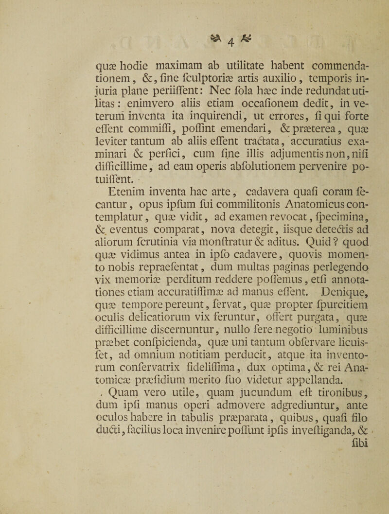 quae hodie maximam ab utilitate habent commenda¬ tionem, &amp;,fine fculptoriae artis auxilio, temporis in¬ juria plane periiflent: Nec fola haec inde redundat uti¬ litas : enimvero aliis etiam occafionem dedit, in ve¬ terum inventa ita inquirendi, ut errores, fi qui forte eflent commiffi, poffint emendari, &amp; praeterea, quae leviter tantum ab aliis eflent tradata, accuratius exa¬ minari &amp; perfici, cum fine illis adjumentis non,nifi difficillime, ad eam operis abfolutionem pervenire po- tuiflent. Etenim inventa hac arte, cadavera quafi coram fe- cantur, opus ipfum fui commilitonis Anatomicus con¬ templatur , quae vidit, ad examen revocat, fpecimina, &amp; eventus comparat, nova detegit, iisque detedis ad aliorum fcrutinia via monftratur&amp; aditus. Quid? quod quae vidimus antea in ipfo cadavere, quovis momen¬ to nobis repraefentat, dum multas paginas perlegendo vix memoriae perditum reddere poflemus, etfi annota¬ tiones etiam accuratiffimae ad manus eflent. Denique, quae tempore pereunt, fervat, quae propter fpurcitiem oculis delicatiorum vix feruntur, offert purgata, quae difficillime discernuntur, nullo fere negotio luminibus praebet confpicienda, quae uni tantum obfervare licuis- fet, ad omnium notitiam perducit, atque ita invento¬ rum confervatrix fideliffima, dux optima , &amp; rei Ana¬ tomicae praefidium merito fuo videtur appellanda. . Quam vero utile, quam jucundum efl: tironibus, dum ipfi manus operi admovere adgrediuntur, ante oculos habere in tabulis praeparata, quibus, quafi filo dudi, facilius loca invenirepoflunt ipfis inveffiganda, &amp; - fibi