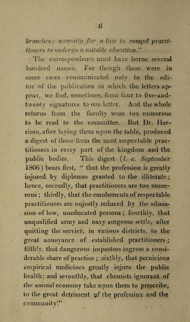 branches ;■ necessity for a law to compel practi¬ tioners to undergo a suitable education” The correspondence must have borne several hundred names. For though these %vere in some cases communicated only to the edi¬ tor of the publication in which the letters ap¬ pear, we find, sometimes, from four to five-and^ twenty signatures to one letter. And the whole returns from the faculty were too numerous to be read to the committee. But Dr. Har¬ rison, after laying them upon the table, produced a digest of those from the most respectable pract¬ itioners in every part of the kingdom and the public bodies. This digest (l. c, September 1806) bears first, “ that the profession is greatly injured by diplomas granted to the illiterate; lienee, secondly, that practitioners are too nume¬ rous ; thirdly, that the emoluments of respectable practitioners are unjustly reduced by the admis¬ sion of low, uneducated persons ; fourthly, that unqualified army and navy surgeons settle, after quitting the service, in various districts, to the great annoyance of established practitioners ; fifthly, that dangerous impostors ingross a consi¬ derable share of practice ; sixthly, that pernicious empirical medicines greatly injure the public health; and seventhly, that chemists ignorant of the animal economy take upon them to prescribe, to the great detriment gf the profession and the community'*’ %