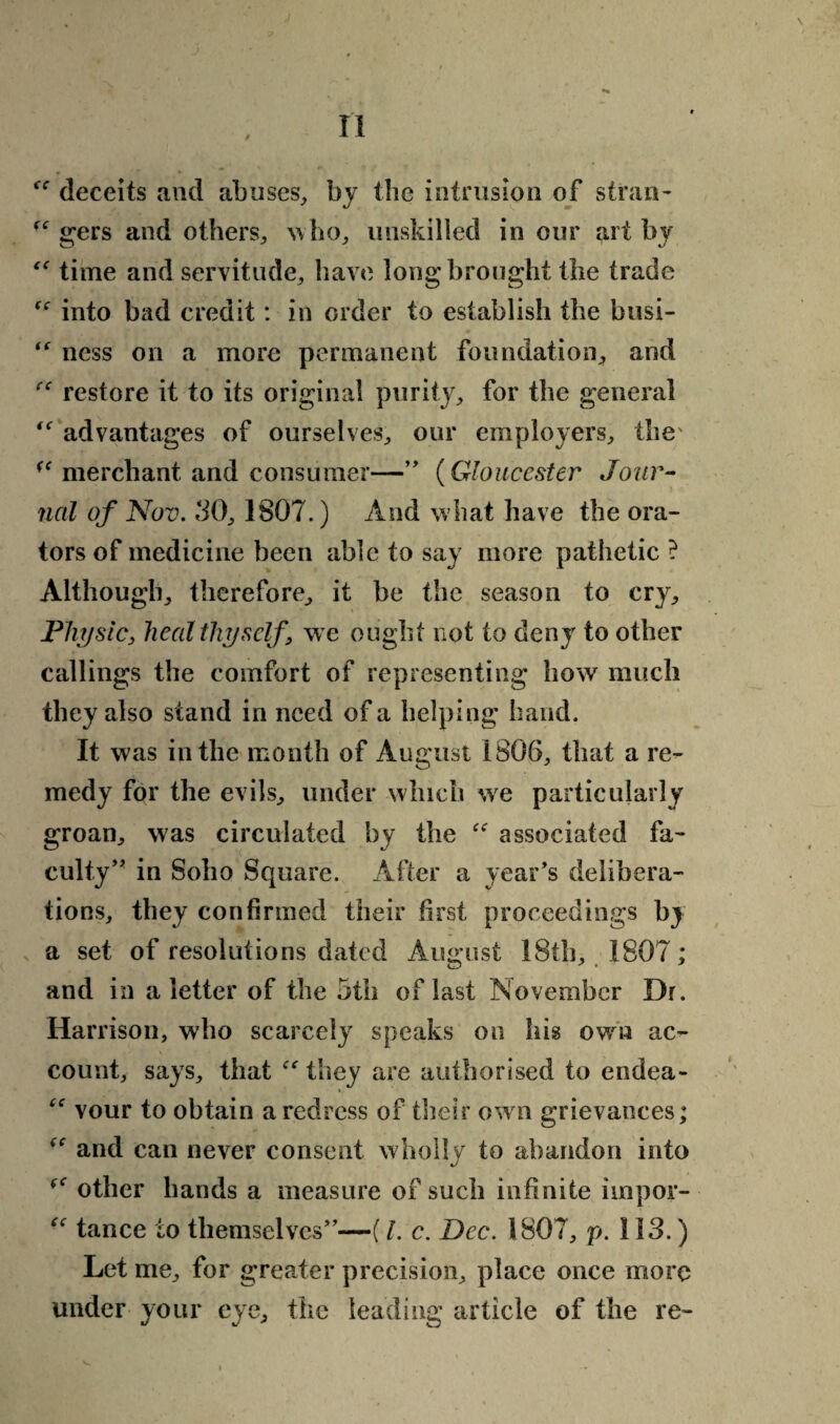 n ff deceits and abuses, by the intrusion of stran- “ gers and others, who, unskilled in our art by “ time and servitude, have long brought the trade f<r into bad credit: in order to establish the busi- ness on a more permanent foundation, and  restore it to its original purity, for the general “ advantages of ourselves, our employers, the' (< merchant and consumer—” (Gloucester Jour¬ nal of Nov. 30, 1807.) And what have the ora¬ tors of medicine been able to say more pathetic ? Although, therefore, it be the season to cry. Physic, heal thyself, we ought not to deny to other callings the comfort of representing how much they also stand in need of a helping hand. It was in the month of August i806, that a re¬ medy for the evils, under which we particularly groan, was circulated by the “ associated fa¬ culty’' in Soho Square. After a year’s delibera¬ tions, they confirmed their first proceedings by a set of resolutions dated August 18th, 1807; and in a letter of the 5th of last November Dr. Har rison, who scarcely speaks on his owm ac¬ count, says, that they are authorised to endea- “ vour to obtain a redress of their ow n grievances; “ and can never consent w holly to abandon into other hands a measure of such infinite impor- “ tance to themselves”—(l. c. Dec. 1807, p. 113.) Let me, for greater precision, place once more under your eye, the leading article of the re-