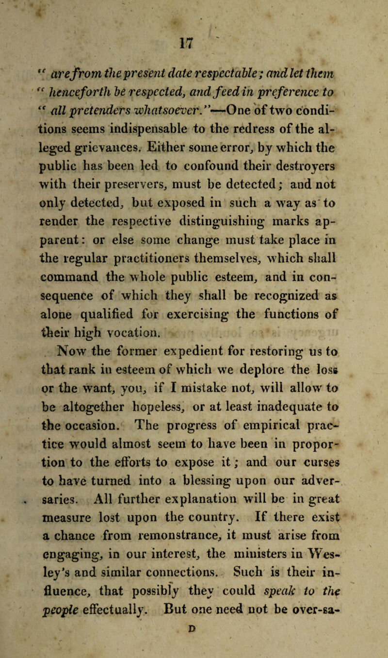 '■* are from the present date respectable; and let them fc henceforth be respected, and feed in prefer ence to “ all pretenders whatsoever.”—One of two condi¬ tions seems indispensable to the redress of the al¬ leged grievances. Either some error, by which the public has been led to confound their destroyers with their preservers,, must be detected; and not only detected^ but exposed in such a way as'to render the respective distinguishing marks ap¬ parent : or else some change must take place in the regular practitioners themselves., which shall command the whole public esteem, and in con¬ sequence of which they shall be recognized as alone qualified for exercising the functions of their high vocation. Now the former expedient for restoring us to that rank in esteem of which we deplore the loss or the want, you, if I mistake not, will allow to be altogether hopeless, or at least inadequate to the occasion. The progress of empirical prac¬ tice would almost seem to have been in propor¬ tion to the efforts to expose it; and our curses to have turned into a blessing upon our adver¬ saries. All further explanation will be in great measure lost upon the country. If there exist a chance from remonstrance, it must arise from engaging, in our interest, the ministers in Wes¬ ley's and similar connections. Such is their in- fluence, that possibly they could speak to the people effectually. But one need not be over-sa- n