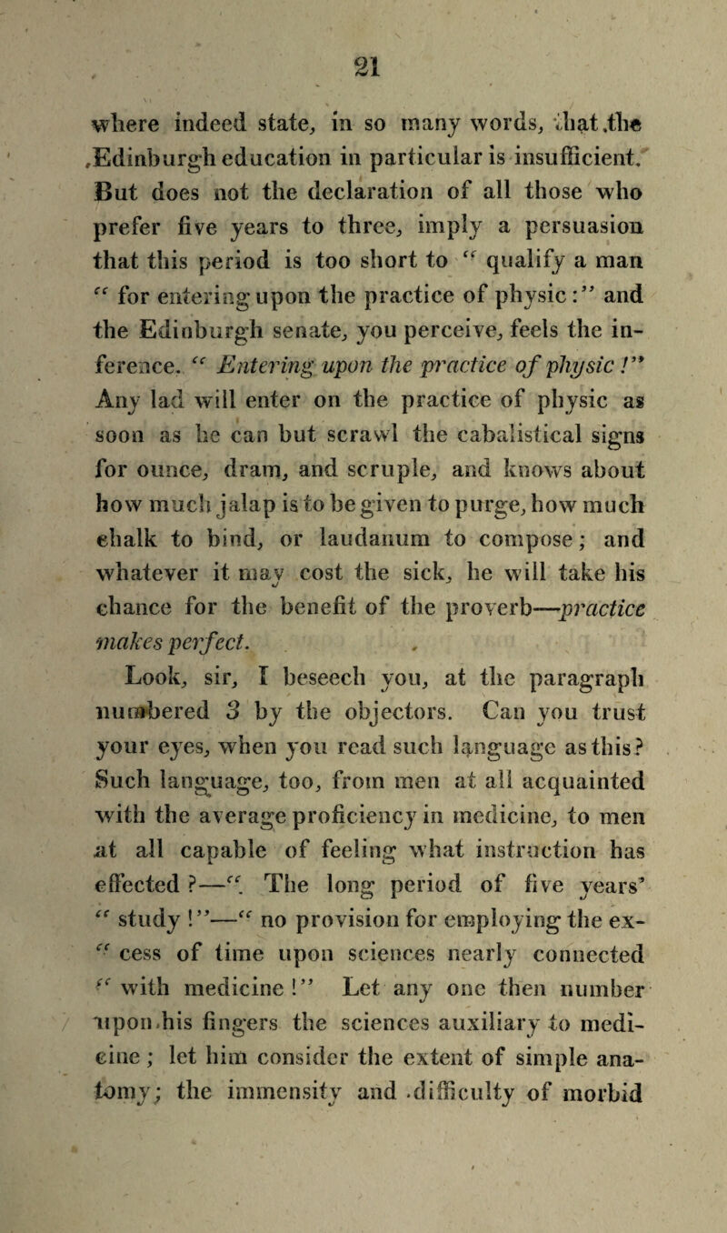 wliere indeed state, in so many words, vliat ,fh« ^Edinburgh education in particular is insufficient. But does not the declaration of all those who prefer five years to three, imply a persuasion that this period is too short to “ qualify a man for entering upon the practice of physic:” and the Edinburgh senate, you perceive, feels the in¬ ference. ee Entering upon the practice of physic !’* Any lad will enter on the practice of physic as soon as he can but scrawl the cabalistical signs for ounce, dram, and scruple, and knows about how much jalap is to be given to purge, how much ehaik to bind, or laudanum to compose; and whatever it ruav cost the sick, he will take his chance for the benefit of the proverb—practice makes perfect. Look, sir, I beseech you, at the paragraph numbered 3 by the objectors. Can you trust your eyes, when you read such language as this? Such language, too, from men at all acquainted with the average proficiencj7 in medicine, to men at all capable of feeling what instruction has effected ?—The long period of five years* study !”—no provision for employing the ex- “ cess of time upon sciences nearly connected ^ with medicine!” Let any one then number upon.his fingers the sciences auxiliary to medi¬ cine ; let him consider the extent of simple ana¬ tomy; the immensity and .difficulty of morbid