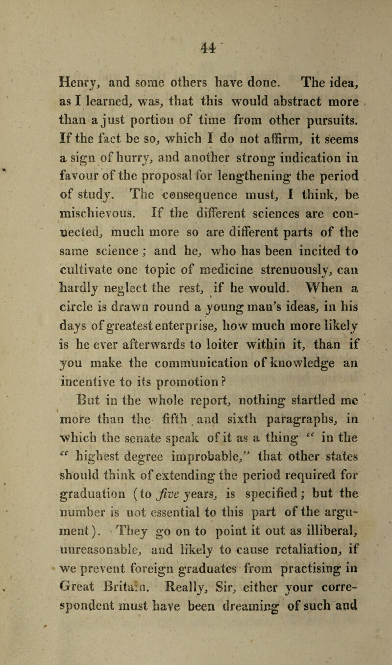 Henry, and some others have done. The idea, as I learned, was, that this wrould abstract more than a just portion of time from other pursuits. If the fact be so, which I do not affirm, it seems a sign of hurry, and another strong indication in favour of the proposal for lengthening the period i of study. The consequence must, I think, be mischievous. If the different sciences are con¬ nected, much more so are different parts of the same science ; and he, who has been incited to cultivate one topic of medicine strenuously, can hardly neglect the rest, if he would. When a circle is drawn round a young man’s ideas, in his days of greatest enterprise, how much more likely is he ever afterwards to loiter within it, than if you make the communication of knowledge an incentive to its promotion ? But in the whole report, nothing startled me \ more than the fifth and sixth paragraphs, in which the senate speak of it as a thing in the highest degree improbable/’ that other states should think of extending the period required for graduation (to Jive years, is specified; but the number is not essential to this part of the argu¬ ment). They go on to point it out as illiberal, unreasonable, and likely to cause retaliation, if we prevent foreign graduates from practising in Great Britain. Really, Sir, either your corre¬ spondent must have been dreaming of such and 0