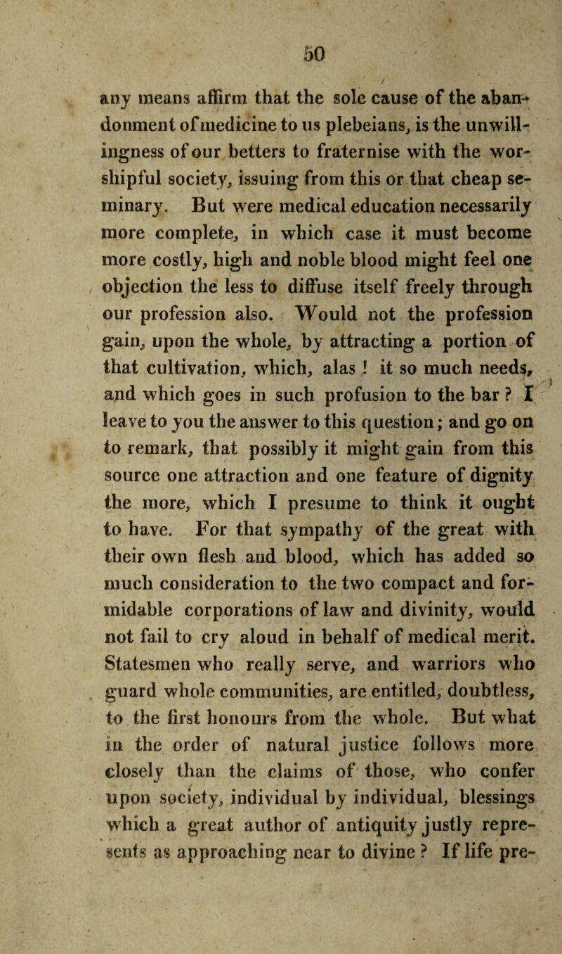 any means affirm that the sole cause of the aban** donment of medicine to us plebeians, is the unwill¬ ingness of our betters to fraternise with the wor¬ shipful society, issuing from this or that cheap se¬ minary. But were medical education necessarily more complete, in which case it must become more costly, high and noble blood might feel one objection the less to diffuse itself freely through our profession also. Would not the profession gain, upon the whole, by attracting a portion of that cultivation, which, alas ! it so much needs, and which goes in such profusion to the bar ? I leave to you the answer to this question; and go on to remark, that possibly it might gain from this source one attraction and one feature of dignity the more, which I presume to think it ought to have. For that sympathy of the great with their own flesh and blood, which has added so much consideration to the two compact and for~ midable corporations of law and divinity, would not fail to cry aloud in behalf of medical merit. Statesmen who really serve, and warriors who guard whole communities, are entitled, doubtless, to the first honours from the whole. But what in the order of natural justice follows more closely than the claims of those, who confer upon society, individual by individual, blessings which a great author of antiquity justly repre¬ sents as approaching near to divine ? If life pre-