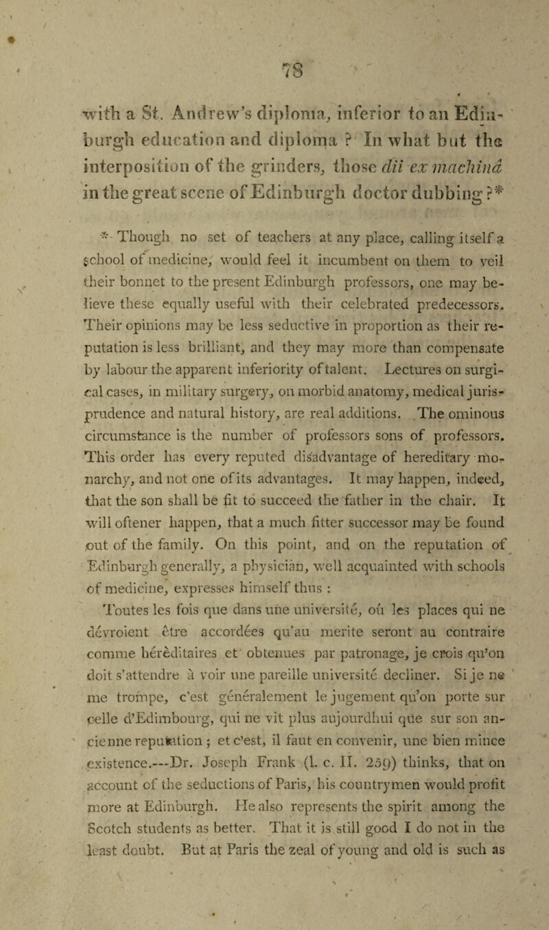 with a St. Andrew’s diploma, inferior to an Edin¬ burgh education and diploma ? In what but ths interposition of the grinders, those clii exmachind in the great scene of Edinburgh doctor dubbing * Though no set of teachers at any place, calling itself a School of medicine, would feel it incumbent on them to veil their bonnet to the present Edinburgh professors, one may be¬ lieve these equally useful with their celebrated predecessors. Their opinions may be less seductive in proportion as their re¬ putation is less brilliant, and they may more than compensate by labour the apparent inferiority of talent. Lectures on surgi¬ cal cases, in military surgery, on morbid anatomy, medical juris¬ prudence and natural history, are real additions. The ominous circumstance is the number of professors sons of professors. This order has every reputed disadvantage of hereditary mo¬ narchy, and not one of its advantages. It may happen, indeed, that the son shall be fit to succeed the father in the chair. It will oftener happen, that a much fitter successor may be found out of the family. On this point, and on the reputation of Edinburgh generally, a physician, well acquainted with schools of medicine, expresses himself thus : Toutes les fois que dans une universite, on les places qui ne devroient etre accordces qu’au merite seront au contraire comme hereditaires et obtenues par patronage, je crois qu’on doit s’attendre d voir une pareille universite dediner. Si je ne me trornpe, e’est generalement le jugement qu’on porte sur oelle d’Edimbourg, qui ne vit plus aujourdhui que sur son an- cienne reputation ; et e’est, il faut en convenir, une bien mince existence.—Dr. Joseph Frank (1. c. II. 25()) thinks, that on account of the seductions of Paris, his countrymen would profit more at Edinburgh. Pie also represents the spirit among the Scotch students as better. That it is still good I do not in the least doubt. But at Paris the zeal of young and old is such as