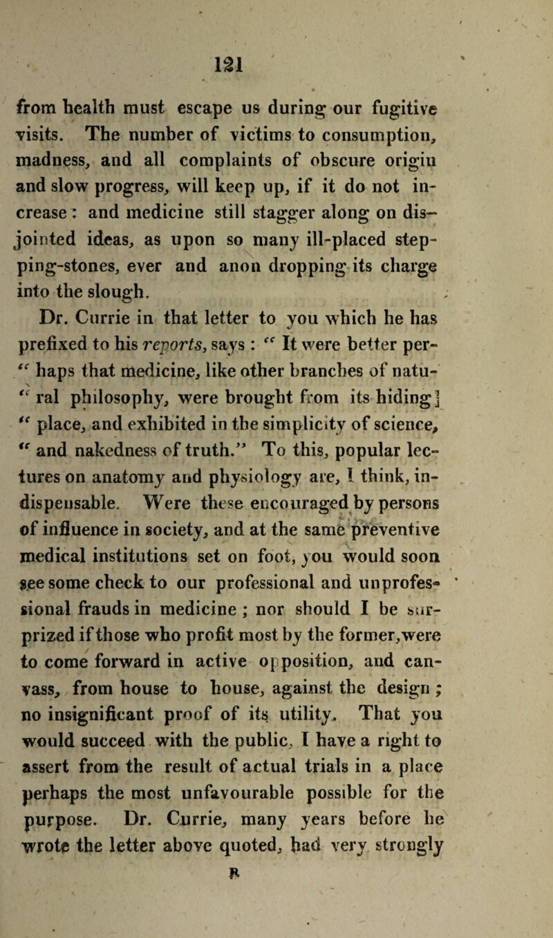 from health must escape us during our fugitive visits. The number of victims to consumption, madness, and all complaints of obscure origin and slow progress, will keep up, if it do not in¬ crease : and medicine still stagger along on dis¬ jointed ideas, as upon so many ill-placed step¬ ping-stones, ever and anon dropping its charge into the slough. Dr. Currie in that letter to you which he has prefixed to his reports, says: It were better per- “ haps that medicine, like other branches of natu- te raj philosophy, were brought from its hiding] te place, and exhibited in the simplicity of science, tc and nakedness of truth.” To this, popular lec¬ tures on anatomy and physiology are, I think, in¬ dispensable. Were these encouraged by persons of influence in society, and at the same preventive medical institutions set on foot, you would soon see some check to our professional and unprofes® ' sional frauds in medicine ; nor should I be sur¬ prized if those who profit most by the former, were to come forward in active opposition, and can¬ vass, from house to house, against the design ; no insignificant proof of it$ utility. That you would succeed with the public, I have a right to assert from the result of actual trials in a place perhaps the most unfavourable possible for the purpose. Dr. Currie, many years before be wrote the letter above quoted, had very strongly