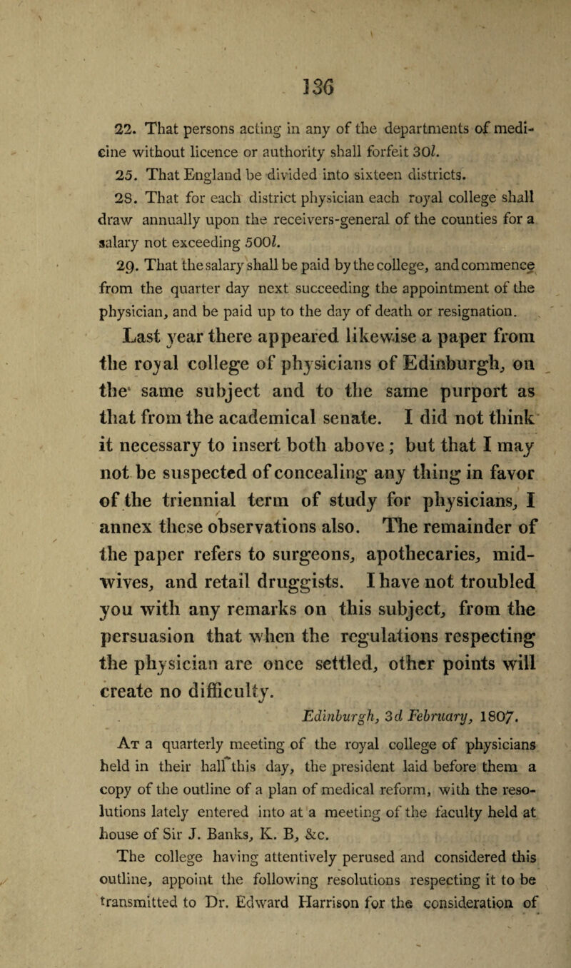 33G 22. That persons acting in any of the departments of medi¬ cine without licence or authority shall forfeit 301. 25. That England he divided into sixteen districts. 28. That for each district physician each royal college shall draw annually upon the receivers-general of the counties for a salary not exceeding 500?. 29. That the salary shall be paid by the college, and commence from the quarter day next succeeding the appointment of the physician, and be paid up to the day of death or resignation. Last 3 ear there appeared likewise a paper from the royal college of physicians of Edinburgh, on the1 same subject and to the same purport as that from the academical senate. I did not think it necessary to insert both above ; but that I may not be suspected of concealing any thing in favor of the triennial term of study for physicians, I annex these observations also. The remainder of the paper refers to surgeons, apothecaries, mid- wives, and retail druggists. I have not troubled you with any remarks on this subject, from the persuasion that when the regulations respecting the physician are once settled, other points will create no difficulty. Edinburgh, 3d February, ISO?. At a quarterly meeting of the royal college of physicians held in their hall this day, the president laid before them a copy of the outline of a plan of medical reform, with the reso¬ lutions lately entered into at a meeting of the faculty held at house of Sir J. Banks, K. B, &c. The college having attentively perused and considered this outline, appoint the following resolutions respecting it to be transmitted to Dr. Edward Harrison for the consideration of