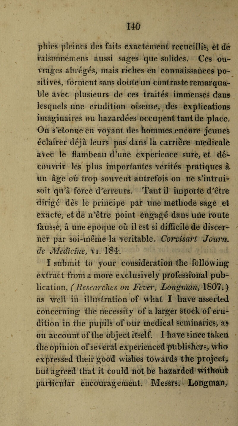 pines pleincs des faits exacteinent recueiflis, etdc raisonnemens aussi sages que solides. Ces ou- vrages abregeS, mais riches en connaissances po¬ sitives, torment sans doute un contraste remarqua- ble avec plusieurs de ces traites immenses dans lesquels une erudition oiseuse, des explications imaginaires ou hazardees occupent tant de place. On s’etonne en voyant des hommes encore jeunes eclairer deja leurs pas dans la carriere medicale * t V r\ • . * avec le flambeau d’une experience sure, et de- couvrir les plus importantes verites pratiques a tin age ou trop souvent autrefois on ne s’intrui- soit qu'a force d'erreurs, Tant il importe d'etre ■dirige des le principe par une metliode sage et exacte, et de n'etre point engage dans une route fausse, a une epoque ou il est si difficile de discer- ner par soi-meme la veritable, Corvisart Joiirn. » » . de Medicine, vi. 184. I submit to your consideration the following extract from a more exclusively professional pub¬ lication, (Researches on Fever, Longman, 1807.) as well in illustration of what I have asserted concerning the necessity of a larger stock of eru¬ dition in the pupils of our medical seminaries, a* on account of the object itself. I have since taken the opinion of several experienced publishers, who expressed their good wishes towards the project, but agreed that it could not be hazarded without particular encouragement. Messrs, Longman,
