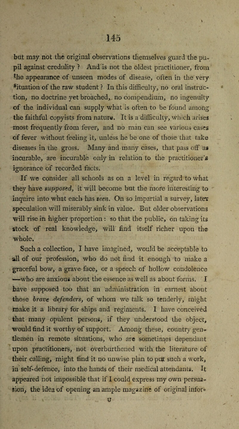 \ but may not the original observations themselves guard the pu¬ pil against credulity ? And is not the oldest practitioner-, from *he appearance of unseen modes of disease, often in the very situation of the raw student ? In this difficulty, no oral instruc¬ tion, no doctrine yet broached, no compendium, no ingenuity of the individual can supply what is often to be found among the faithful copyists from nature. It is a difficulty, which arises most frequently from fever, and no man can see various cases of fever without feeling it, unless he be one of those that take diseases in the gross. Many and many cases, that pass off as incurable, are incurable only in relation to the practitioner’s ignorance of recorded facts. If we consider all schools as on a level in regard to what they have supposed, it will become but the more interesting to inquire into what each has seen. On so impartial a survey, later speculation will miserably sink in value. But older observations will rise in higher proportion : so that the public, on taking its stock of real knowledge, will find itself richer upon the whole. Such a collection, I have imagined, would be acceptable to all of our profession, who do not find it enough to make a graceful bow, a grave face, or a speech of hollow condolence —who are anxious about the essence as Weil as about forms. I have supposed too that an administration in earnest about those brave defenders, of whom we talk so tenderly, might make it a library for ships and regiments. I have conceived that many opulent persons, if they understood the object, would find it worthy of support. Among these, country gen¬ tlemen in remote situations, who are sometimes dependant upon practitioners, not overburthened with the literature of their calling, might find it no unwise plan to puit such a work, in self-defence, into the hands of their medical attendants. It appeared not impossible that if I could express my own persua¬ sion, the idea of opening an ample magazine of original infer- u