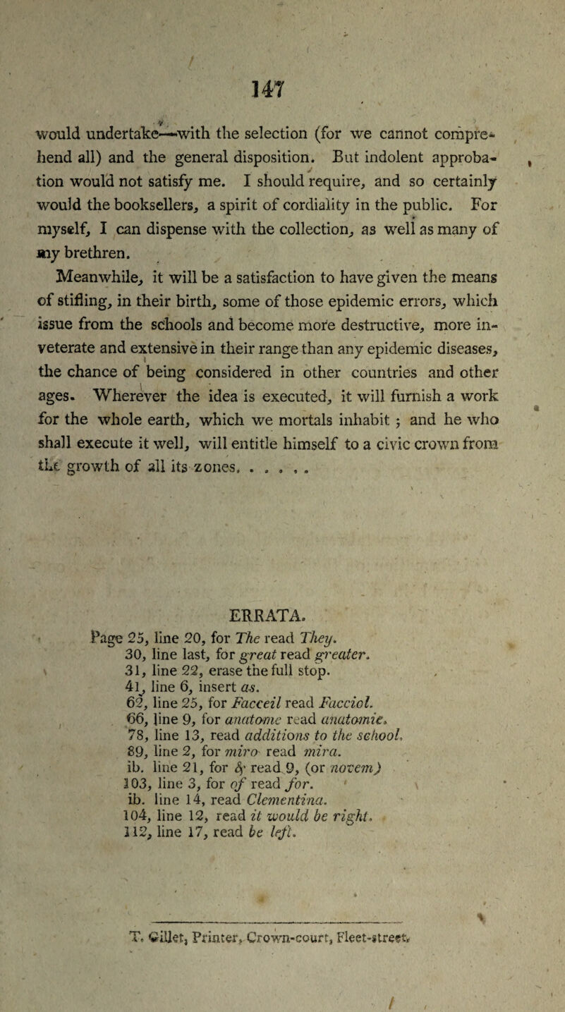 ( 147 would undertake—'with the selection (for we cannot compre¬ hend all) and the general disposition. But indolent approba¬ tion would not satisfy me. I should require, and so certainly would the booksellers, a spirit of cordiality in the public. For myself, I can dispense with the collection, as well as many of my brethren. Meanwhile, it will be a satisfaction to have given the means of stifling, in their birth, some of those epidemic errors, which issue from the schools and become mote destructive, more in¬ veterate and extensive in their range than any epidemic diseases, the chance of being considered in other countries and other ages. Wherever the idea is executed, it will furnish a work for the whole earth, which we mortals inhabit ; and he who shall execute it well, will entitle himself to a civic crown from the. growth of all its zones. ..... ERRATA. Page 25, line 20, for The read They. 30, line last, for great read greater. 31, line 22, erase the full stop. 41^, line 6, insert as. 62, line 25, for Facceil read Facciol. 66, line 9, for anatome read anatomic* 78, line 13, read additions to the school, 89, line 2, for miro read mira. ib. line 21, for 4' read. 9, (or novein) 103, line 3, for of read for. ib. line 14, read Clementina. 104, line 12, read it would be right. 112, line 17, read be left. T. Qiltet, Printer. Crown-court, Fleet-street* /