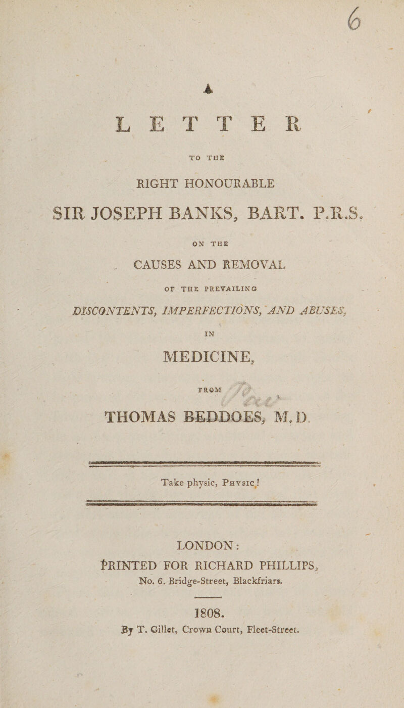 6 A LETTER TO THE EIGHT HONOURABLE SIR JOSEPH BANKS, BART. P.R.8. ON THE . CAUSES AND REMOVAL OF THE PREVAILING DISCONTENTS, IMPERFECTIONS, AND ABUSESf IN MEDICINE, . : •-y FROM THOMAS BEDDOES, M, I) Take physic, Physic,! LONDON: Printed for richard Phillips, No. 6. Bridge-Street, Biackfriars. 1808. By T. Gillet, Crown Court, Fleet-Street.