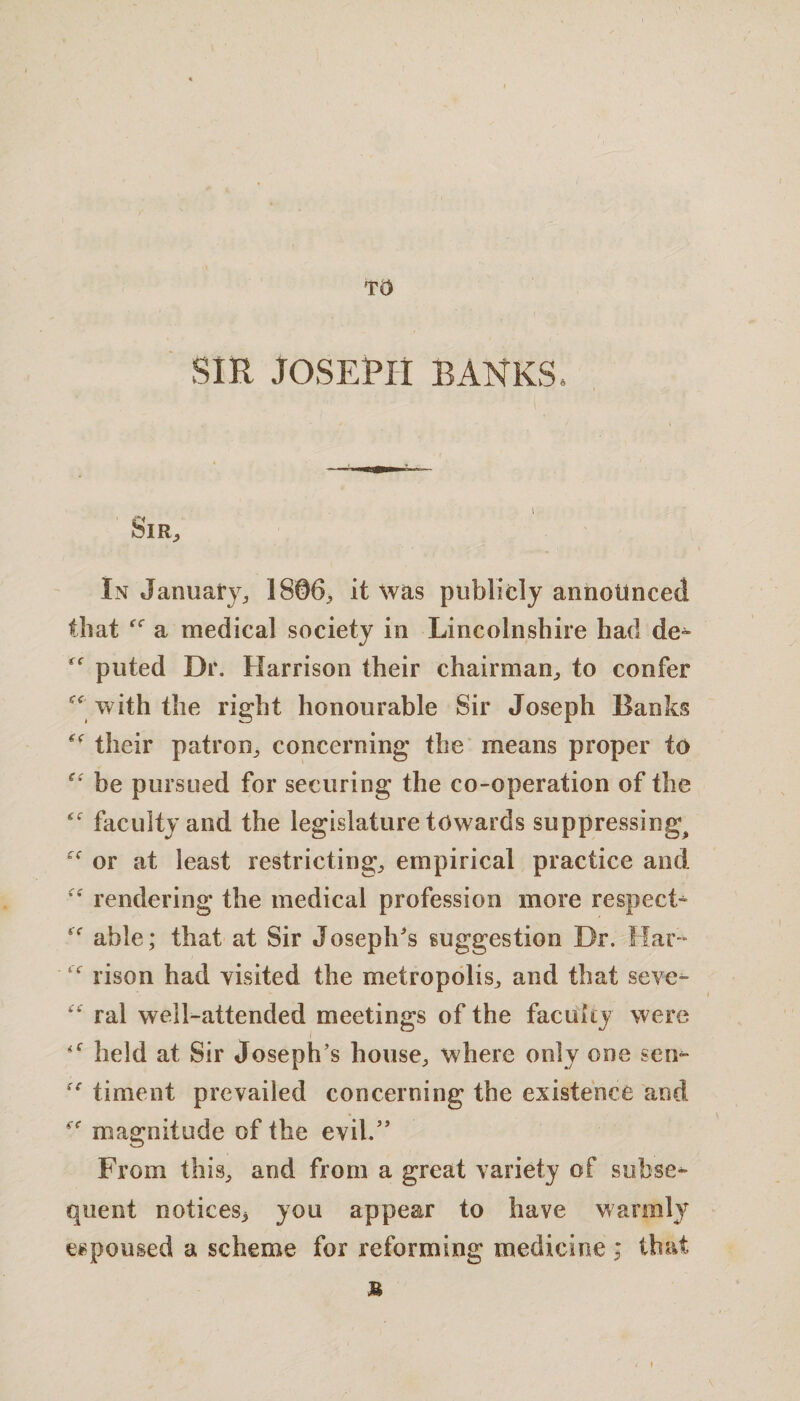 / TO SIR JOSEPH BANKS g( Sir, In January, 1806, it was publicly announced that a medical society in Lincolnshire had de¬ puted Dr. Harrison their chairman, to confer with the right honourable Sir Joseph Banks their patron, concerning* the means proper to he pursued for securing the co-operation of the faculty and the legislature towards suppressing^ or at least restricting, empirical practice and rendering the medical profession more respect- “ able; that at Sir Joseph's suggestion Dr. liar- “ rison had visited the metropolis, and that seve- ral well-attended meetings of the faculty were held at Sir Joseph’s house, where only one sen- timeut prevailed concerning the existence and “ magnitude of the evil.” From this, and from a great variety of subse¬ quent notices, you appear to have warmly espoused a scheme for reforming medicine ; that M