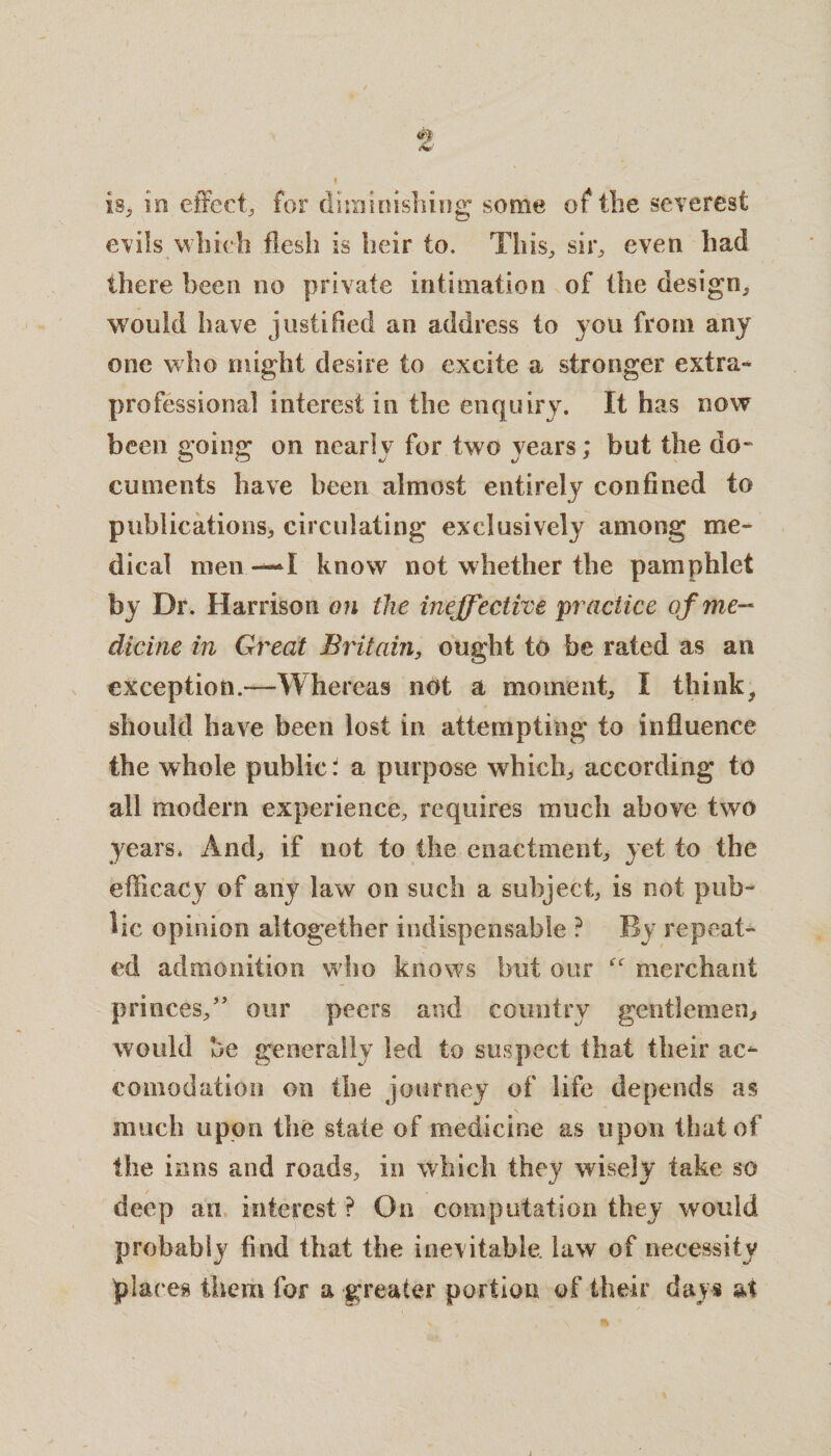 is, in effect, for diminishing some of the severest evils which flesh is heir to. This, sir, even had there been no private intimation of the design, would have justified an address to you from any one who might desire to excite a stronger extra- professional interest in the enquiry. It has now been going on nearly for two years; but the do¬ cuments have been almost entirely confined to publications, circulating exclusively among me¬ dical men —I know not whether the pamphlet by Dr. Harrison on the ineffective practice of me¬ dicine in Great Britain, ought to be rated as an exception.—Whereas not a moment, I think, should have been lost in attempting to influence the whole public: a purpose which, according to all modern experience, requires much above two years. And, if not to the enactment, yet to the efficacy of any law on such a subject, is not pub¬ lic opinion altogether indispensable ? By repeat¬ ed admonition who knows but our merchant princes,” our peers and country gentlemen* would be generally led to suspect that their ac¬ comodation on the journey of life depends as much upon the state of medicine as upon that of the inns and roads, in which they wisely take so deep an interest ? On computation they would probably find that the inevitable, law of necessity glares them for a greater portion of their days at