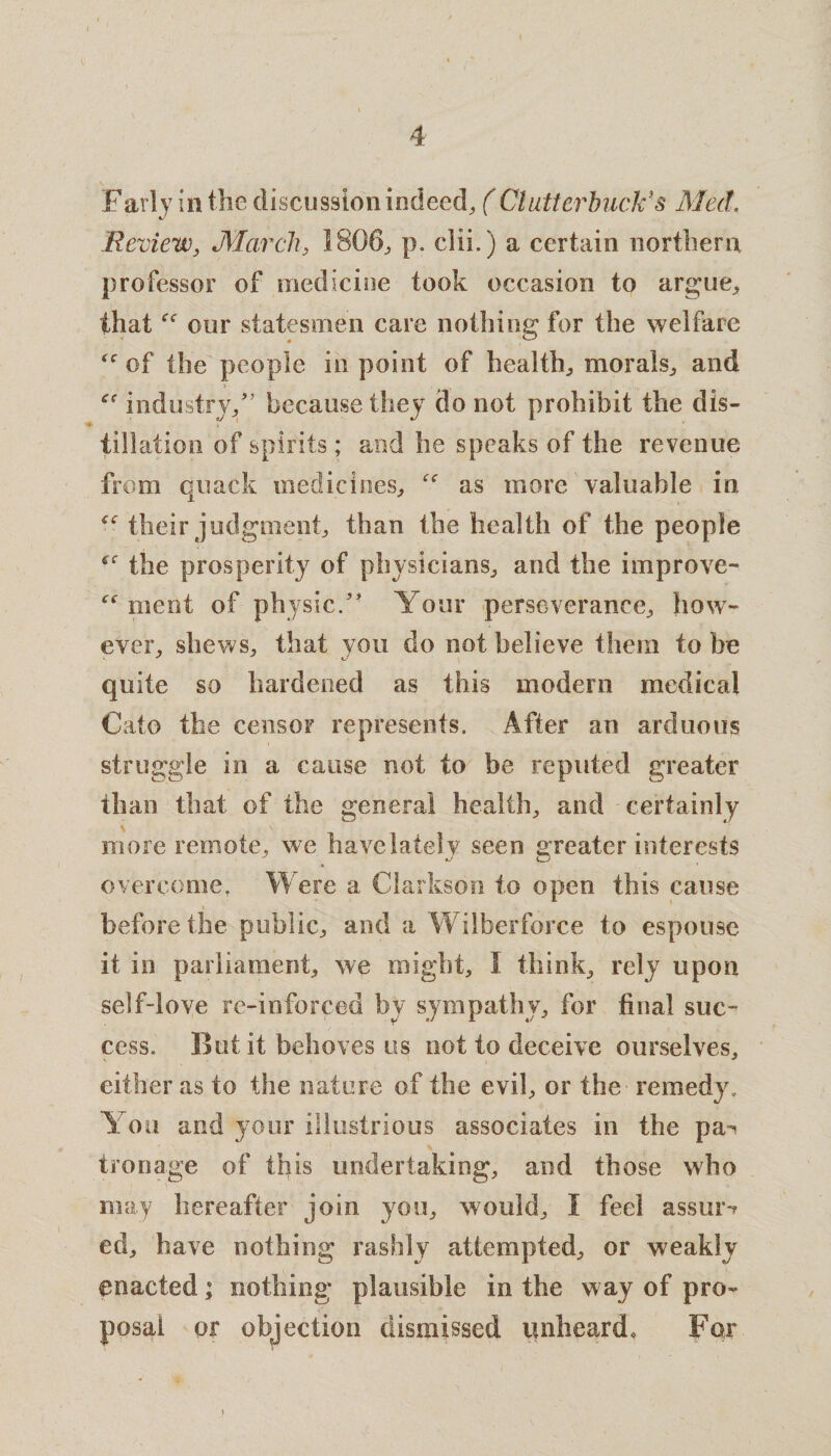 -1 Farly in the discussion indeed, ( Clutterbuck’s Med. Review, March, 1806, p. clii.) a certain northern professor of medicine took occasion to argue, thatour statesmen care nothing for the welfare of the people in point of health, morals, and industry/’ because they do not prohibit the dis¬ tillation of spirits; and he speaks of the revenue from quack medicines, as more valuable in “ their judgment, than the health of the people f<r the prosperity of physicians, and the improve- ment of physic/' Your perseverance, how¬ ever, shews, that you do not believe them to be quite so hardened as this modern medical Cato the censor represents. After an arduous struggle in a cause not to be reputed greater than that of the general health, and certainly more remote, we havelately seen greater interests overcome. Were a Clarkson to open this cause before the public, and a Wilberforce to espouse it in parliament, we might, I think, rely upon self-love re-inforced by sympathy, for final suc¬ cess. But it behoves us not to deceive ourselves, either as to the nature of the evil, or the remedy. You and your illustrious associates in the pa¬ tronage of this undertaking, and those who may hereafter join you, would, I feel assur-r ed, have nothing rashly attempted, or weakly enacted; nothing plausible in the way of pro¬ posal or objection dismissed unheard. For