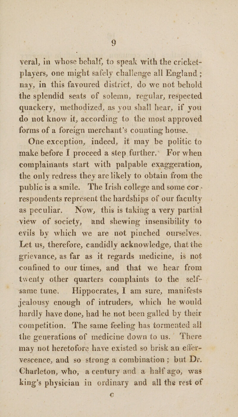 9 veral, in whose behalf, to speak with the cricket- players, one might safely challenge all England ; nay, in this favoured district, do we not behold the splendid seats of solemn, regular, respected quackery, methodized, as you shall hear, if you do not know it, according to the most approved forms of a foreign merchant’s counting house* One exception, indeed, it may be politic to make before I proceed a step further. For when complainants start with palpable exaggeration, the only redress they are likely to obtain from the public is a smile. The Irish college and some cor * respondents represent the hardships of our faculty as peculiar. Now, this is taking a very partial view of society, and shewing insensibility to evils by which we are not pinched ourselves. Let us, therefore, candidly acknowledge, that the grievance, as far as it regards medicine, is not confined to our times, and that we hear from twenty other quarters complaints to the self¬ same tune. Hippocrates, I am sure, manifests jealousy enough of intruders, which he would hardly have done, had he not been galled by their competition. The same feeling has tormented all the generations of medicine down to us. There may not heretofore have existed so brisk an effer¬ vescence, and so strong a combination ; but Dr. Charleton, who, a century and a half ago, was king’s physician in ordinary and all the rest of €