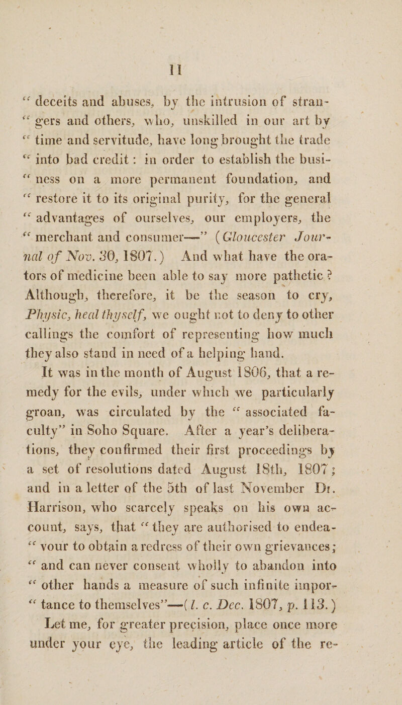 deceits and abuses, by the intrusion of stran- “ gers and others, who, unskilled in our art by time and servitude, have long brought the trade into bad credit: in order to establish the busi- “ ness on a more permanent foundation, and restore it to its original purity, for the general advantages of ourselves, our employers, the merchant and consumer—*” (Gloucester Jour¬ nal of Nov. 30, 1807.) And what have the ora¬ tors of medicine been able to say more pathetic ? Although, therefore, it be the season to cry. Physic, heal thyself, we ought not to deny to other callings the comfort of representing how much they also stand in need of a helping hand. It was in the month of August 1806, that a re¬ medy for the evils, under which we particularly groan, was circulated by the associated fa¬ culty’ in Soho Square. After a year’s delibera¬ tions, they confirmed their first proceedings by a set of resolutions dated August 18th, 1807; and in a letter of the 5th of last November B?. Har rison, who scarcely speaks on his own ac¬ count, says, that they are authorised to endea- “ vour to obtain a redress of their own grievances; and can never consent wholly to abandon into other hands a measure of such infinite iinpoiv “ tance to themselves”—(1. c. Dec. 1807, p. 113.) Let me, for greater precision, place once more under your eye, the leading article of the re-