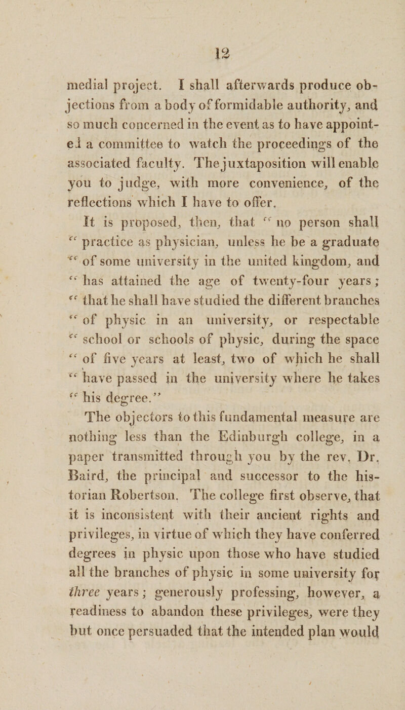 medial project. I shall afterwards produce ob¬ jections from a body of formidable authority, and so much concerned in the event as to have appoint¬ ed a committee to watch the proceedings of the associated faculty. The juxtaposition will enable you to judge, with more convenience,, of the reflections which I have to offer. It is proposed, then, that r no person shall practice as physician, unless he be a graduate of some university in the united kingdom, and ^ has attained the age of twenty-four years; that he shall have studied the different branches of physic in an university, or respectable <c school or schools of physic, during the space of five years at least, two of which he shall have passed in the university where he takes his degree/' The objectors to this fundamental measure are nothing less than the Edinburgh college, in a paper transmitted through you by the rev. Dr. Baird, the principal and successor to the his¬ torian Robertson. The college first observe, that it is inconsistent with their ancient rights and privileges, in virtue of which they have conferred degrees in physic upon those who have studied all the branches of physic in some university fog three years ,* generously professing, however, a readiness to abandon these privileges, were they but once persuaded that the intended plan would ✓