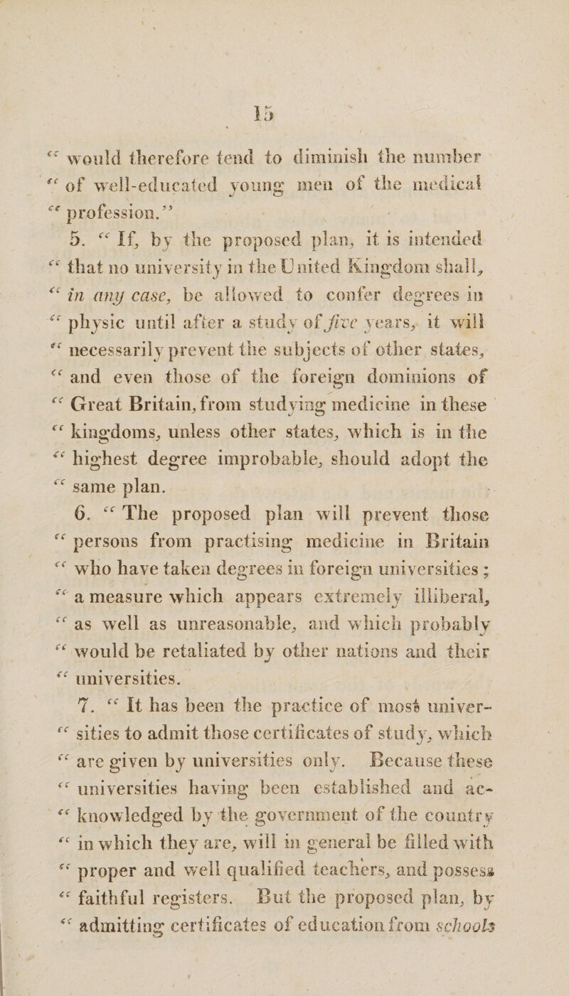 fC ££ (c would therefore tend to diminish the number of well-educated young men of the medical profession.” 5. “ If, by the proposed plan, it is intended “■ that no university in the United Kingdom shall, <c in any case, be allowed to confer degrees in physic until after a study of jive years, it will f: necessarily prevent the subjects of other states., and even those of the foreign dominions of e< Great Britain, from studying; medicine in these kingdoms, unless other states, which is in the highest degree improbable, should adopt the ^ same plan. 6.  The proposed plan will prevent those persons from practising medicine in Britain who have taken degrees in foreign universities ; <c (C ec ec' a measure which appears extremely illiberal, *r as well as unreasonable, and which probably would be retaliated by other nations and their universities. 7. It has been the practice of most univer- sities to admit those certificates of study, which <e are given by universities only. Because these ■c universities having been established and ao knowledged by the government of the country in which they are, will in general be filled with proper and well qualified teachers, and possess faithful registers. But the proposed plan, by f admitting; certificates of education from school*