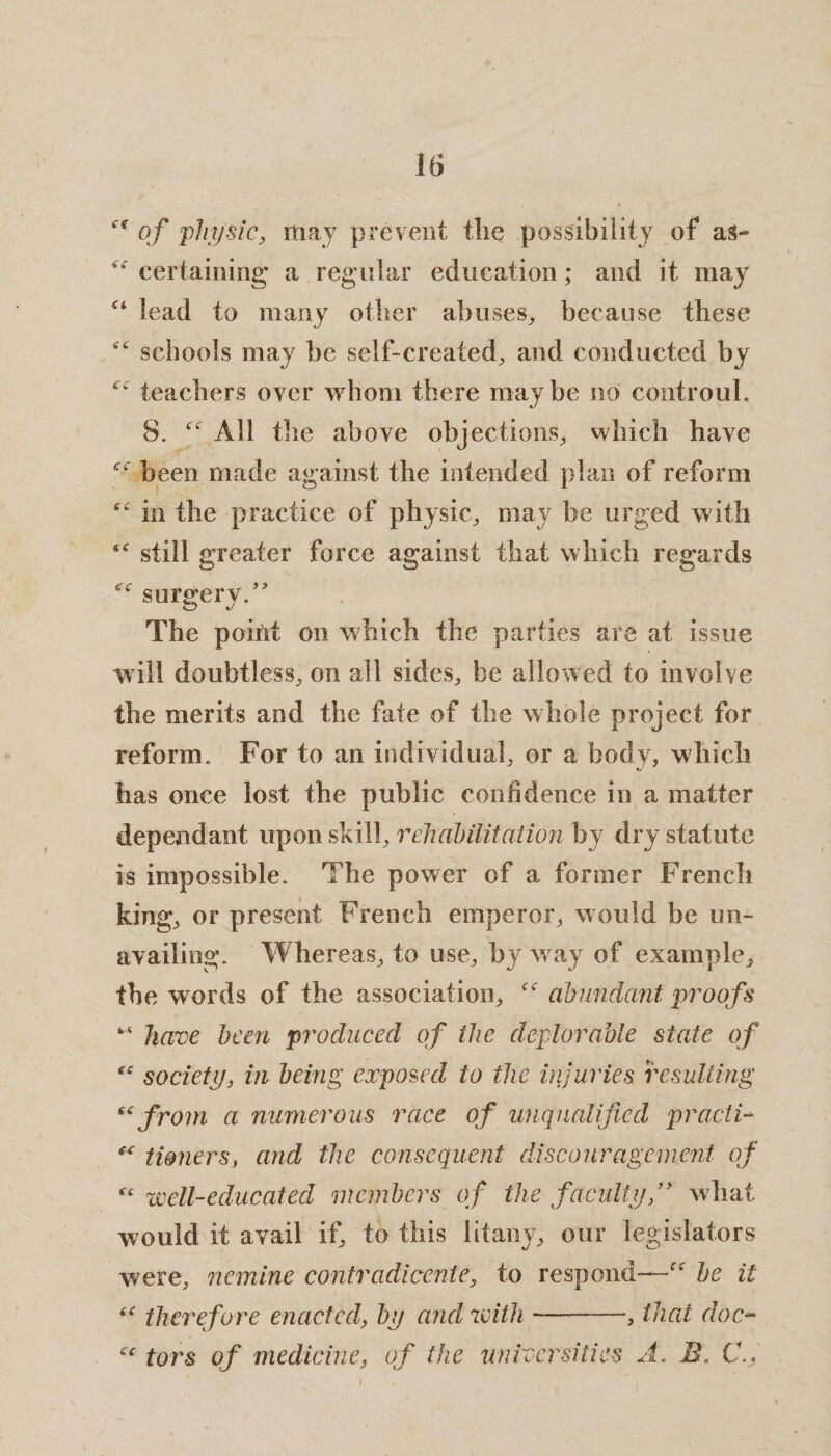 et of physic, may prevent the possibility of as- “ certaining a regular education; and it may c< lead to many other abuses, because these “ schools may be self-created, and conducted by “ teachers oyer whom there maybe no controuh 8. “ All the above objections, which have “ been made against the intended plan of reform “ in the practice of physic, may be urged with “ still greater force against that which regards “ surgery.” O J The point on which the parties are at issue will doubtless, on all sides, be allowed to involve the merits and the fate of the whole project for reform. For to an individual, or a body, which has once lost the public confidence in a matter dependant upon skill, rehabilitation by dry statute is impossible. The power of a former French king, or present French emperor, would be un¬ availing. Whereas, to use, by way of example, the words of the association, “ abundant proofs “ have been produced of the deplorable state of “ society, in being exposed to the injuries resulting “ from a numerous race of unqualified pcacti- “ timiers, and the consequent discouragement of “ well-educated members erf the faculty ’* what would it avail if, to this litany, our legislators were, nemine contradicente, to respond—rf be it (C therefore enacted, by and with -—-, that doc- cc tors of medicine, of the universities A< B. C., (