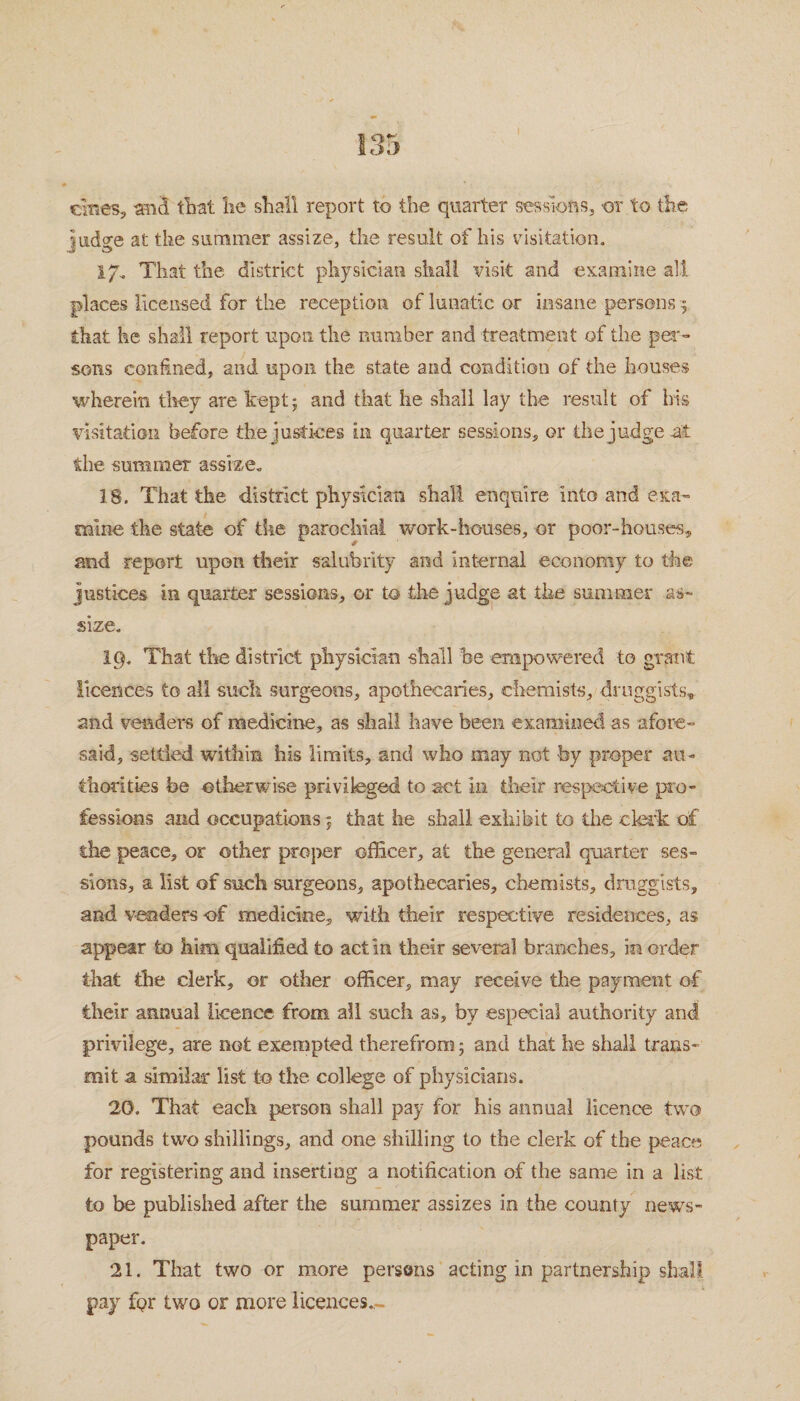 ernes, and that lie shall report to the quarter sessions, -or to the judge at the summer assize, the result of his visitation. I/. That the district physician shall visit and examine all places licensed for the reception of lunatic or insane persons that he shall report upon the number and treatment of the per¬ sons confined, and upon the state and condition of the houses wherein they are kept; and that he shall lay the result of Iris visitation before the justices in quarter sessions, or the judge at the summer assize. 18. That the district physician shall enquire Into and exa¬ mine the state of the parochial work-houses, or poor-houses, and report upon their salubrity and internal economy to the justices in quarter sessions, or to the judge at the summer as¬ size. 19. That the district physician shall he empowered to grant licences to all such surgeons, apothecaries, chemists, druggists, and venders of medicine, as shall have been examined as afore¬ said, settled within his limits, and who may not -by proper au¬ thorities he otherwise privileged to act in their respective pro¬ fessions and occupationsj that he shall exhibit to the clerk of the peace, or other proj>er officer, at the general quarter ses¬ sions, a list of such surgeons, apothecaries, chemists, druggists, and venders of medicine, with their respective residences, as appear to him qualified to act in their several branches, in order that the clerk, or other officer, may receive the payment of their annual licence from all such as, by especial authority and privilege, are not exempted therefrom; and that he shall trans¬ mit a similar list to the college of physicians. 20. That each person shall pay for his annual licence two pounds two shillings, and one shilling to the clerk of the peace for registering and inserting a notification of the same in a list to be published after the summer assizes in the county news¬ paper. 21. That two or more persons acting in partnership shall pay for two or more licences.,-