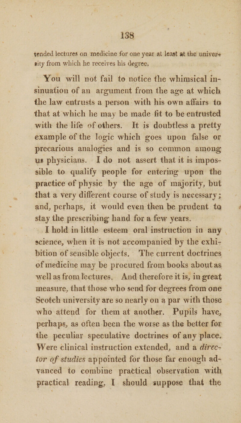 tended lectures on medicine for one year at least at the univej^ sity from which he receives his degree. > r You will not fail to notice the whimsical in¬ sinuation of an argument from the age at which the law entrusts a person with his own affairs to that at which he may be made fit to be entrusted with the life of others. It is doubtless a pretty example of the logic which goes upon false of precarious analogies and is so common among us physicians. I do not assert that it is impos¬ sible to qualify people for entering upon the practice of physic by the age of majority, but that a very different course of study is necessary; and, perhaps, it would even then be prudent to stay the prescribing hand for a few years. I hold in little esteem oral instruction in any science, when it is not accompanied by the exhi- bition of sensible objects. The current doctrines of medicine may be procured from books about as well as from lectures. And therefore it is, in great measure, that those who send for degrees from one Scotch university are so nearly on a par with those who attend for them at another. Pupils have, perhaps, as often been the worse as the better for the peculiar speculative doctrines of any place. Were clinical instruction extended, and a direc- tor of studies appointed for those far enough ad¬ vanced to combine practical observation with practical reading, I should suppose that the