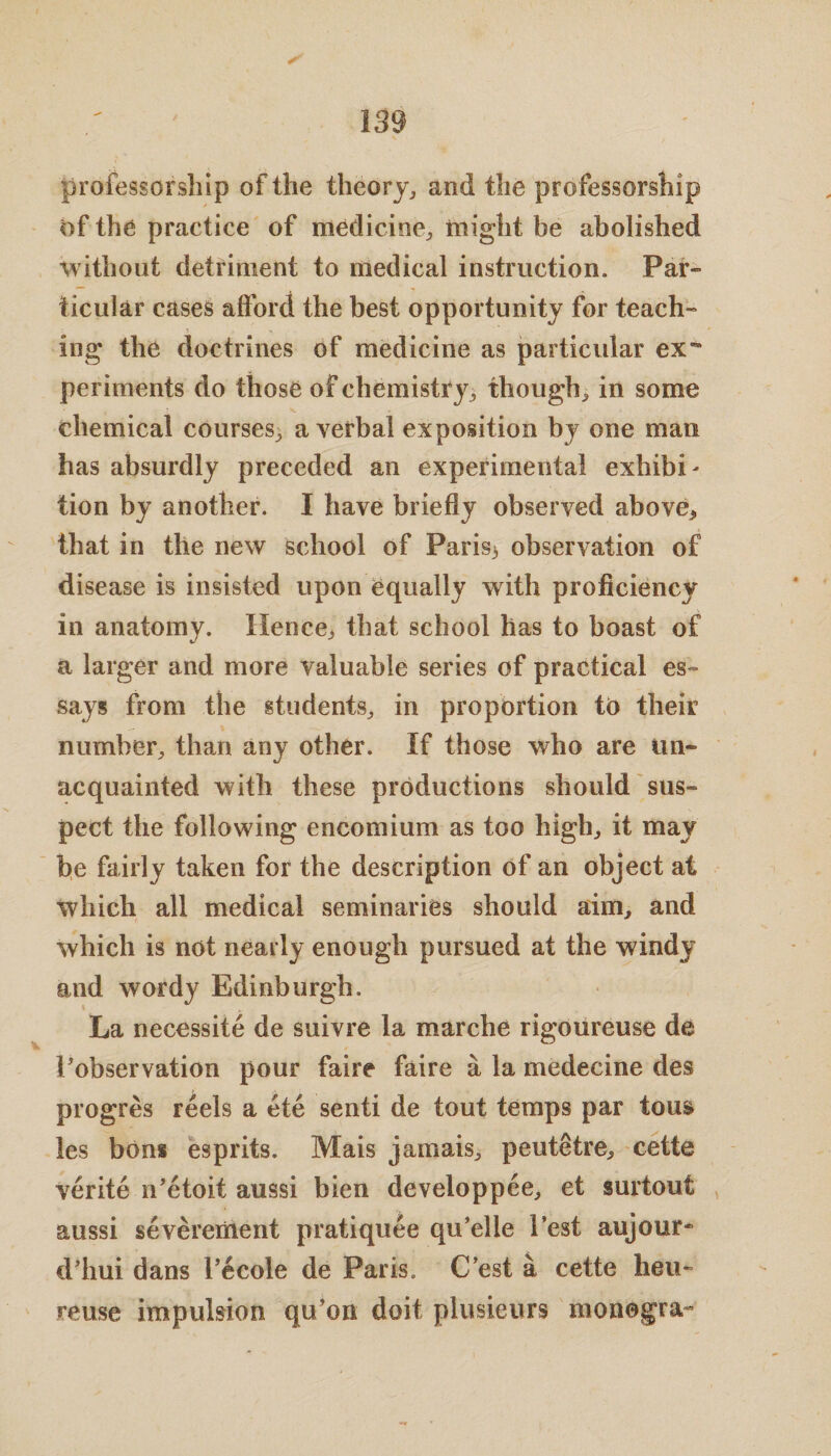 professorship of the theory, and the professorship of the practice of medicine, might be abolished without detriment to medical instruction. Par¬ ticular cases afford the best opportunity for teach¬ ing the doctrines of medicine as particular ex** periments do those of chemistry, though, in some chemical courses, a verbal exposition by one man has absurdly preceded an experimental exhibi¬ tion by another. I have briefly observed above* that in the new school of Paris* observation of disease is insisted upon equally with proficiency in anatomy. Hence* that school has to boast of a larger and more valuable series of practical es¬ says from the students, in proportion tb their number, than any other. If those who are tin* acquainted with these productions should sus¬ pect the following encomium as too high, it may he fairly taken for the description of an object at which all medical seminaries should aim, and which is not nearly enough pursued at the windy and wordy Edinburgh. La necessity de suivre la marche rigoureuse de ^observation pour faire faire a la medecine des progres reels a ete senti de tout temps par tou& les bons esprits. Mais jamais, peutetre* cette verite n’etoit aussi bien developpee, et surtout aussi severement pratiquee qu’elle 1’est aujour* d’hui dans l’ecole de Paris. C’est a cette heu~ Feuse impulsion qu’on doit plusieurs monegra-