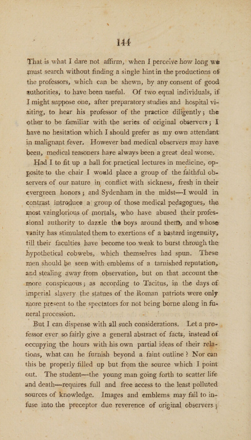 \ That is what I dare not affirm, when I perceive how long we must search without finding a single hint in the productions of the professors, which can be shewn, by any consent of good tuthorities, to have been useful. Of two equal individuals, if I might suppose one, after preparatory studies and hospital vi¬ siting, to hear his professor of the practice diligently; the other to be familiar with the series of original observers; I have no hesitation which I should prefer as my own attendant in malignant fever. However bad medical observers may have been, medical reasoners have always been a great deal worse. Had I to fit up a hall for practical lectures in medicine, op¬ posite to the chair I would place a group of the faithful ob¬ servers of our nature in conflict with sickness, fresh in their evergreen honors ; and Sydenham in the midst—I would in contrast introduce a group of those medical pedagogues, the most vainglorious of mortals, who haye abused their profes¬ sional authority to dazzle the boys around thetf>, and whose vanity has stimulated them to exertions of a bastard ingenuity, fill their faculties have become too weak to burst through the hypothetical cobwebs, which themselves had spun. These men should bn seen with emblems of a tarnished reputation, and stealing away from observation, but on that account the more conspicuous; as according to Tacitus, ip the days of imperial slavery the statues of the Roman patriots were only more present to the spectators for not being borne along in fu¬ neral procession. But I can dispense with all such considerations. Let a pro¬ fessor ever so fairly give a general abstract of facts, instead of occupying the hours with his own partial ideas of their rela¬ tions, what can he furnish beyond a faint outline l Nor can this be properly filled up but from the source which I point out. The student—the young man going forth to scatter life and death—-requires full and free access to the least polluted » sources of knowledge. Images and emblems may fail to in¬ fuse into the preceptor due reverence of original observers5