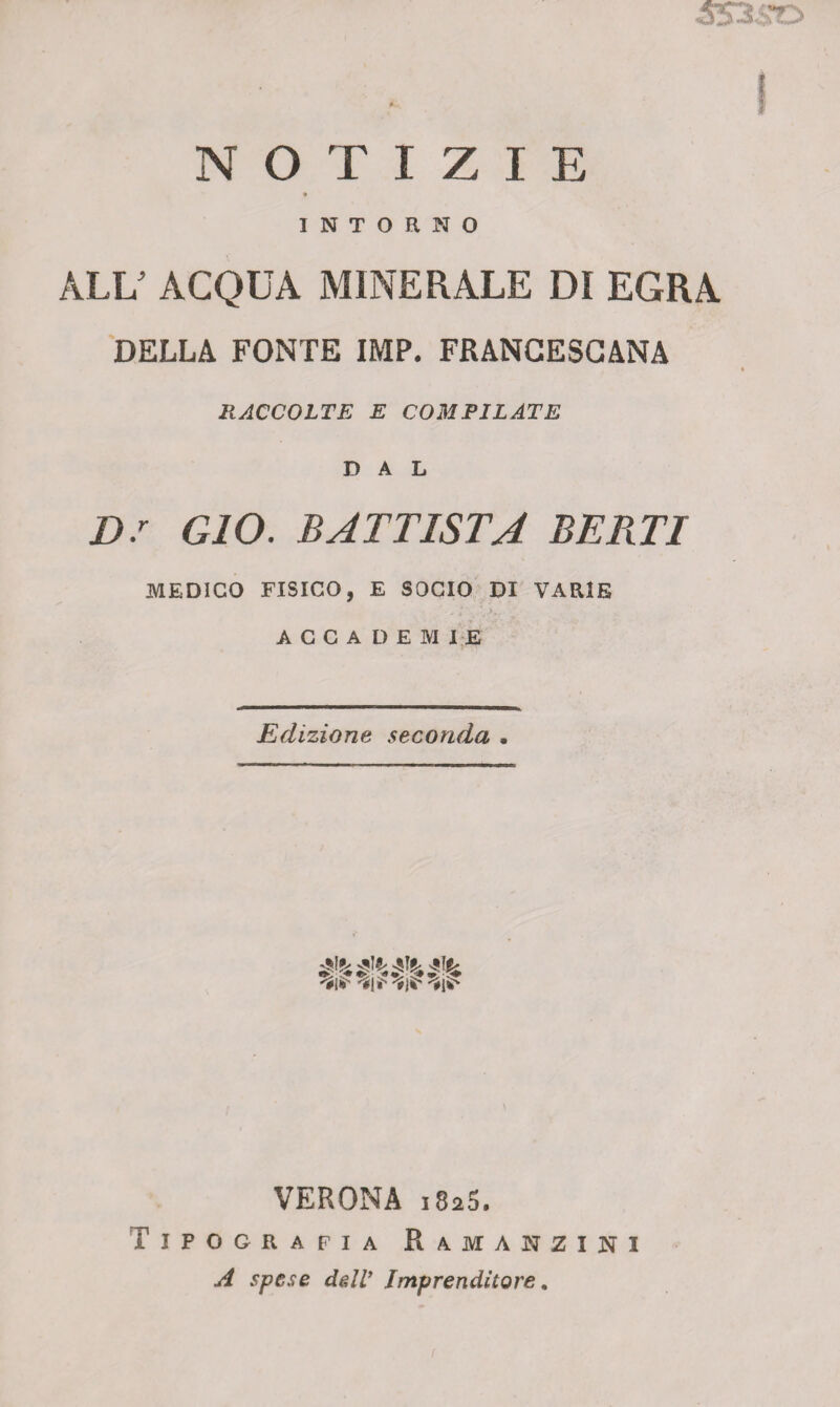 <5534 e*r NOTIZIE INTORNO ALE ACQUA MINERALE Dì EGRA DELLA FONTE IMP. FRANCESCANA RACCOLTE E COMPILATE DAL D.r GIO. BATTISTA BERTI MEDICO FISICO, E SOCIO DI VARIE ACCADEMIE Edizione seconda • 'fi*' 'Éji* VERONA 1825. Tipografia Ramanzxni A spese dedi’ Imprenditore.