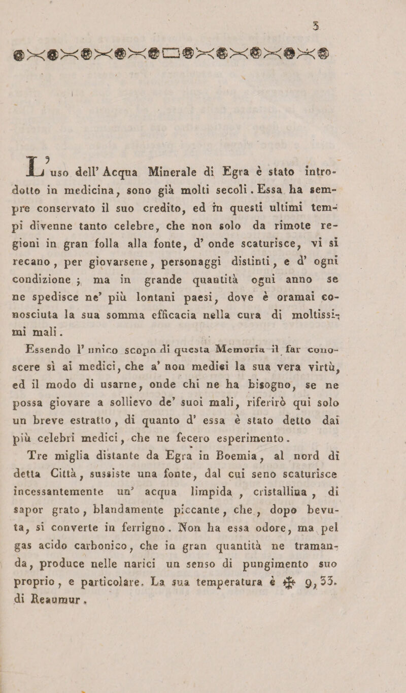 5 ®x®x®x®x® Ij uso dell’ Acqua Minerale di Egra è stato intro¬ dotto in medicina, sono già molti secoli. Essa ha sem¬ pre conservato il suo credito, ed in questi ultimi tem¬ pi divenne tanto celebre, che non solo da rimote re¬ gioni in gran folla alla fonte, d’ onde scaturisce, vi si recano , per giovarsene, personaggi distinti, e d’ ogni condizione y ma in grande quantità ogni anno se ne spedisce ne’ più lontani paesi, dove è oramai co¬ nosciuta la sua somma efficacia nella cura di moltissi-; mi mali. Essendo 1’nnir.o scopo di questa Memoria il far cono¬ scere sì ai medici, che a’ non medici la sua vera virtù, ed il modo di usarne, onde chi ne ha bisogno, se ne possa giovare a sollievo de’ suoi mali, riferirò qui solo un breve estratto , di quanto d’ essa è stato detto dai più celebri medici, che ne fecero esperimento. Tre miglia distante da Egra in Boemia, al nord di detta Città, sussiste una fonte, dal cui seno scaturisce incessantemente un* acqua limpida , cristallina , di sapor grato, blandamente piccante, che, dopo bevu¬ ta, si converte in ferrigno. Non ha essa odore, ma pel gas acido carbonico, che in gran quantità ne traman¬ da, produce nelle narici un senso di pungimento suo proprio, e particolare. La sua temperatura è 9,33» di Reauraur,