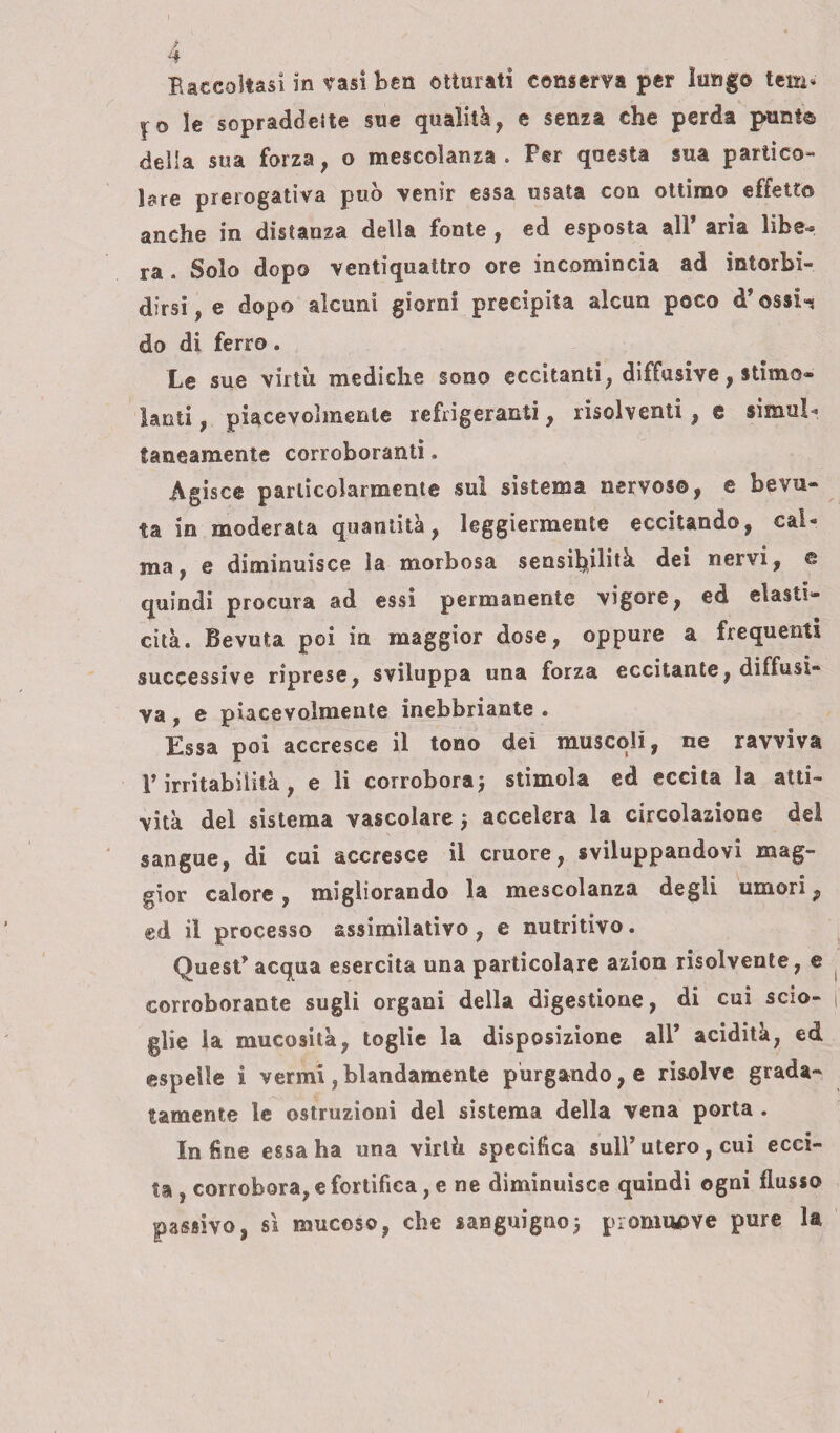 4 Baccoltasi in tasi ben otturati conserva per lungo lem* I© le sopraddette sue qualità, e senza che perda punte della sua forza, o mescolanza . Per questa sua partico¬ lare prerogativa può venir essa usata con ottimo effetto anche in distanza della fonte , ed esposta alF aria libe=» ra . Solo dopo ventiquattro ore incomincia ad intorbi» dirsi, e dopo alcuni giorni precipita alcun poco d*ossi-* do di ferro. Le sue virtù mediche sono eccitanti, diffusive, stimo® lauti, piacevolmente refrigeranti, risolventi, e simili* latteamente corroboranti. Agisce particolarmente sul sistema nervoso, e bevu¬ ta in moderata quantità, leggiermente eccitando, cai* ma, e diminuisce la morbosa sensibilità dei nervi, e quindi procura ad essi permanente vigore, ed elasti¬ cità. Bevuta poi in maggior dose, oppure a frequenti successive riprese, sviluppa una forza eccitante, diffusi¬ va , e piacevolmente inebbriante . Essa poi accresce il tono dei muscoli, ne ravviva V irritabilità, e li corrobora ; stimola ed eccita la atti¬ vità del sistema vascolare j accelera la circolazione del sangue, di cui accresce il cruore, sviluppandovi mag¬ gior calore , migliorando la mescolanza degli umori, ed il processo assimilativo, e nutritivo. Quest’acqua esercita una particolare azion risolvente, e corroborante sugli organi della digestione, di cui scio¬ glie la mucosità, toglie la disposizione all* acidità, ed espelle i vermi ,blandamente purgando, e risolve grada¬ tamente le ostruzioni del sistema della vena porta . Infine essa ha una virtù specifica sull’utero, cui ecci¬ ta , corrobora, e fortifica, e ne diminuisce quindi ogni flusso passivo, sì mucoso, che sanguigno3 promuove pure la