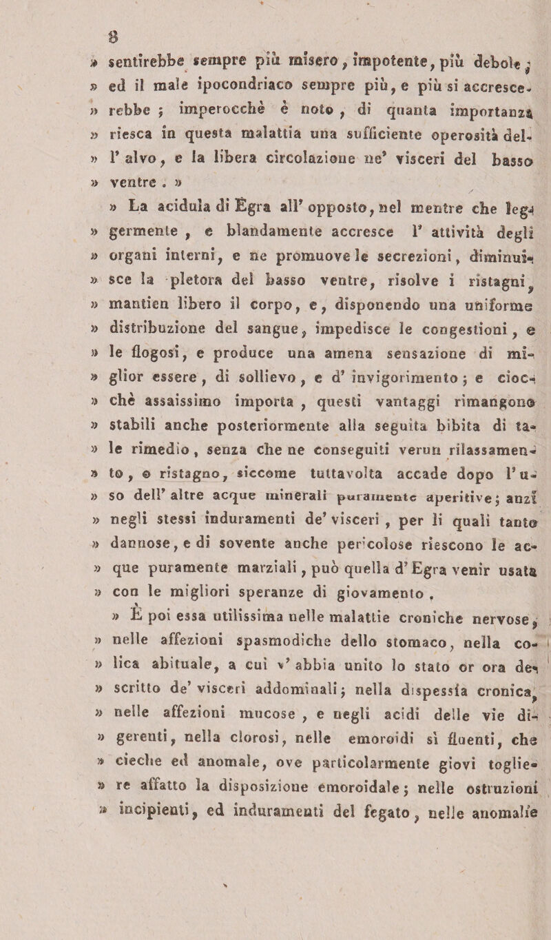 » sentirebbe sempre piti misero, Impotente, più debole^ » ed il male ipocondriaco sempre più, e più si accresce¬ rsi rebbe j imperocché è noto , di quanta importanza » riesca in questa malattia una sufficiente operosità del- » T alvo, e la libera circolazione ne’ visceri del basso » ventre . » « La acidula di Egra ali* opposto, nel mentre che lega » germente , e blandamente accresce 1* attività degli » organi interni, e ne promuove le secrezioni, diminui- » sce la pletora del basso ventre, risolve i ristagni^ » mantien libero il corpo, e, disponendo una uniforme » distribuzione del sangue, impedisce le congestioni , e » le flogosi, e produce una amena sensazione di mi-, a glior essere , di sollievo , e d’ invigorimento ; e elee- » che assaissimo importa , questi vantaggi rimangono » stabili anche posteriormente alla seguita bibita di ta* » le rimedio , senza che ne conseguiti verun rilassamene » to , © ristagno, siccome tultavolta accade dopo 1* u- » so dell* altre acque minerali puramente aperitivi anzi » negli stessi induramenti de’ visceri , per li quali tanto » dannose, e di sovente anche pericolose riescono le ae- » que puramente marziali, può quella d’Egra venir usata » con le migliori speranze di giovamento , JL » E poi essa utilissima nelle malattie croniche nervose, » nelle affezioni spasmodiche dello stomaco, nella co- i » lica abituale, a cui abbia unito lo stato or ora de«< » scritto de’visceri addominali j nella dispessia cronica, » «elle affezioni mucose , e negli acidi delle vie din * gerenti, nella clorosi, nelle emoroidi sì fluenti, che » cieche ed anomale, ove particolarmente giovi toglie¬ vi re affatto la disposizione emoroidale j nelle ostruzioni ;i incipienti, ed induramenti del fegato, nelle anomalie