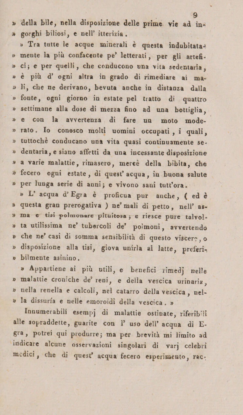 » della bile, nella disposizione delle prime vie ad in- » gorghi biliosi, e nell’ itterizia. » Tra tutte le acque minerali è questa indubitata^ t> meute la più confacente pe* letterati, per gli artefi- » cij e per quelli, che conducono una vita sedentaria 9 » è più d’ ogni altra in grado di rimediare ai ma- » li, che ne derivano, bevuta anche in distanza dalla » fonte, ogni giorno in estate pei tratto di quattro » settimane alla dose di mezza fino ad una bottiglia, » e con la avvertenza di fare un moto mode- » rato. Io conosco molti uomini occupati , i quali, » tuttoché conducano una vita quasi continuamente se- » dentaria, e siano affetti da una incessante disposizione » a varie malattie, rimasero, mercè della bibita, che » fecero ogni estate , di quest’ acqua, in buona salute » per lunga serie di anni j e vivono sani tutt’ora. » L’ acqua d’Egra è proficua pur anche, ( ed è » questa gran prerogativa ) ne* mali di petto, nell’ as- » ma e tiai polmonare pkuitosa j e riesce pure talvol- » ta utilissima ne’ tubercoli de’ polmoni, avvertendo o che ne casi di somma sensibilità di questo viscer?, o » disposizione alla tisi, giova unirla al latte, preferì-. » bilmente asinino. » Appartiene ai piu utili, e benefici rimedj nelle » malattie croniche de reni, e delia vescica urinaria, » nella renella e calcoli, nel catarro della vescica , nel- » la dissuna e nelle eoioroidi della vescica . » Innumerabiìi esempj di malattie ostinate, riferibili alle sopraddette, guarite con V uso dell’ acqua di E> gra, potrei qui produrre ; ma per brevità mi limito ad indicare alcune osservazioni singolari di varj celebri medici, che di quest* acqua fecero esperimento, rac*