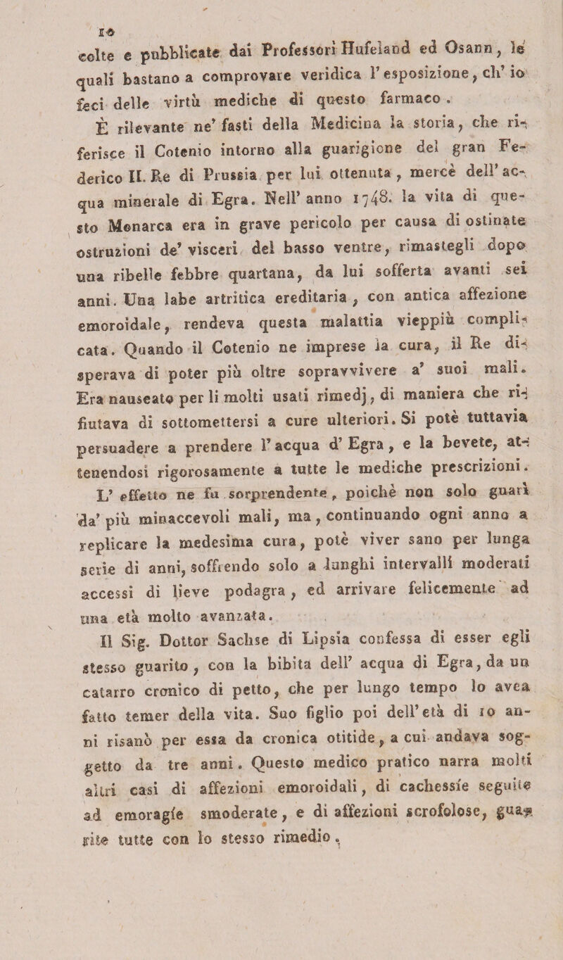 colte e pubblicate dai Professori Hufeìand ed Gsann, le quali bastano a comprovare veridica V esposizione, eh’ io feci delle virtù mediche di questo farmaco . È rilevante ne’ fasti della Medicina la storia, che ri¬ ferisce il Cotenio intorno alla guarigione del gran Fe¬ derico II. Re di Prussia per lui ottenuta , mercè deli* ac¬ qua minerale di Egra. Nell’anno 1748. la vita di que¬ sto Menarca era in grave perìcolo per causa di ostinate ostruzioni de’visceri dei basso ventre, rimastegli dopo una ribelle febbre quartana, da lui sofferta avanti sei anni. Una labe artritica ereditaria , con antica affezione emoroidale, rendeva questa malattia vieppiù compli¬ cata. Quando il Cotenio ne imprese ia cura, il Re di¬ sperava di poter piu oltre sopravvivere a’ suoi mali» Era nauseato per li molti usati rimedj. di maniera che ri¬ fiutava di sottomettersi a cure ulteriori. Si potè tuttavia persuadere a prendere 1’ acqua d’ Egra , e la bevete, afo tenendosi rigorosamente a tutte le mediche prescrizioni. L’ effetto ne fu sorprendente , poiché non solo guari da’piu mìnaccevoli mali, ma, continuando ogni anno a replicare la medesima cura, potè viver sano per lunga serie di anni, soffrendo solo a lunghi intervalli moderati accessi di lieve podagra, ed arrivare felicemente ad una età molto avanzata. Il Sig, Dottor Sachse di Lipsia confessa di esser egli stesso guarito, con la bibita dell’ acqua di Egra, da un catarro cronico di petto, che per lungo tempo lo avea fatto temer della vita. Suo figlio poi dell’età di io an¬ ni risanò per essa da cronica otitide, a cui andava sog¬ getto da tre anni. Questo medico pratico narra molti altri casi di affezioni emoroidaìi, di cachessie seguite ad emoragfe smoderate, e di affezioni scrofolose, gua« urite tutte con io stesso rimedio.