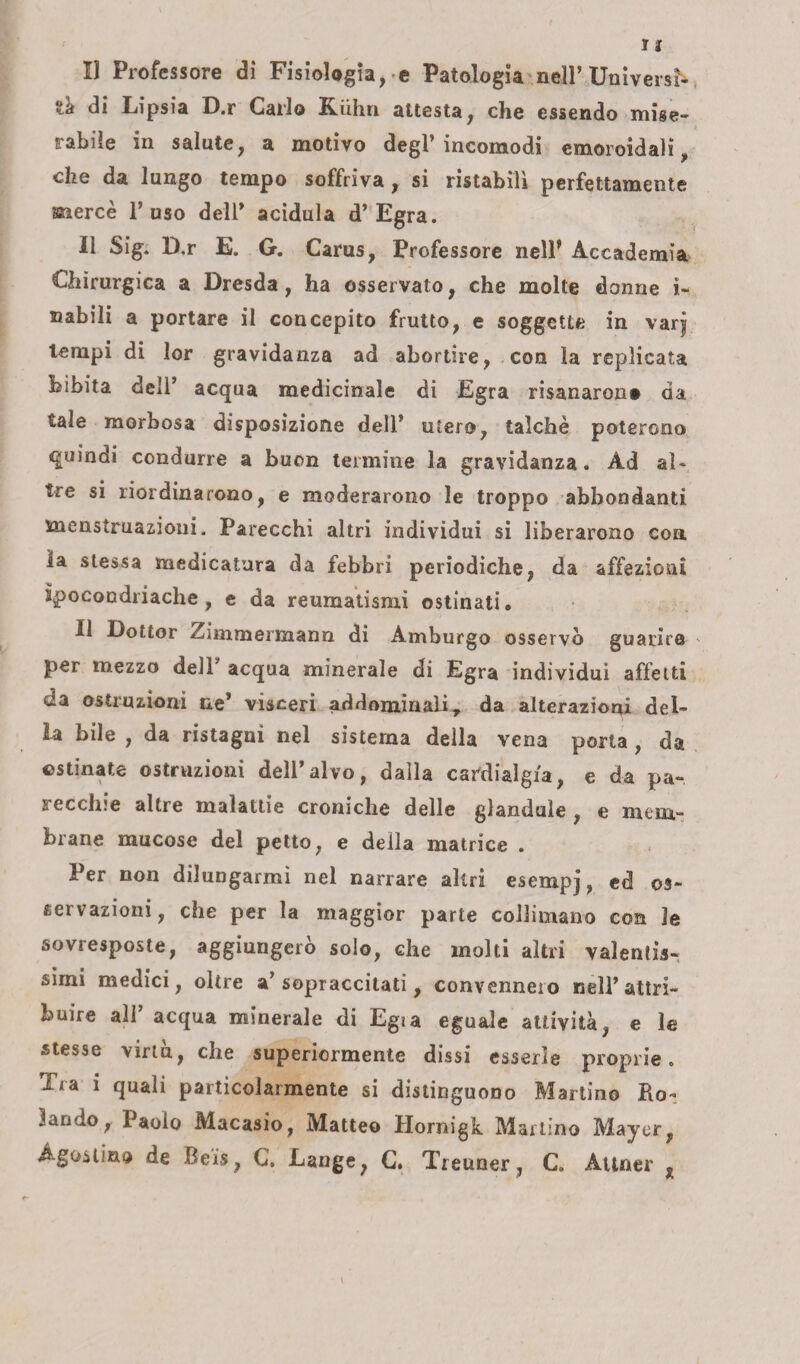 II Professore di Fisiologia, e Patologia nell’Universi¬ tà di Lipsia D.r Carlo Kiihn attesta, che essendo mise- i rabile in salute, a motivo degl’incomodi emoroidali, che da lungo tempo soffriva, si ristabilì perfettamente mercè l’uso dell* acidula d’Egra. Il Sig. D.r E. G. Carus, Professore nell’ Accademia Chirurgica a Dresda, ha osservato, che molte donne i- nabili a portare il concepito frutto, e soggette in varjj tempi di lor gravidanza ad abortire, con la replicata bibita dell’ acqua medicinale di Egra risanarono da tale morbosa disposizione dell’ utero, talché poterono quindi condurre a buon termine la gravidanza. Ad al¬ tre si riordinarono, e moderarono le troppo abbondanti menstruazioui. Parecchi altri individui si liberarono con la stessa medicatura da febbri periodiche, da affezioni ipocondriache, e da reumatismi ostinati. Il Dottor Zimmermann di Amburgo osservò guarire ' per mezzo dell acqua minerale di Egra individui affetti da ostruzioni ne* vìsceri addominali T da alterazioni del¬ la bile , da ristagni nel sistema della vena porta , da ostinate ostruzioni dell’alvo, dalla cardialgia, e da pa~ secchie altre malattie croniche delle glandule , e mem¬ brane mucose del petto, e deila matrice . Per non dilungarmi nel narrare altri esempj, ed os¬ servazioni, che per la maggior parte collimano con le sovresposte, aggiungerò solo, che molti altri valentis¬ simi medici, oltre a’sopraccitati, convennero nell’attri¬ buire all acqua minerale di Egia eguale attività, e le stesse virtù, che superiormente dissi esserle proprie. Tra 1 quali particolarmente si distinguono Martino Ro¬ lando f Paolo Macasio, Matteo Hornigk Martino Mayer, Agostino de Reis, C. Lange, C. Treuner, C. Attner %