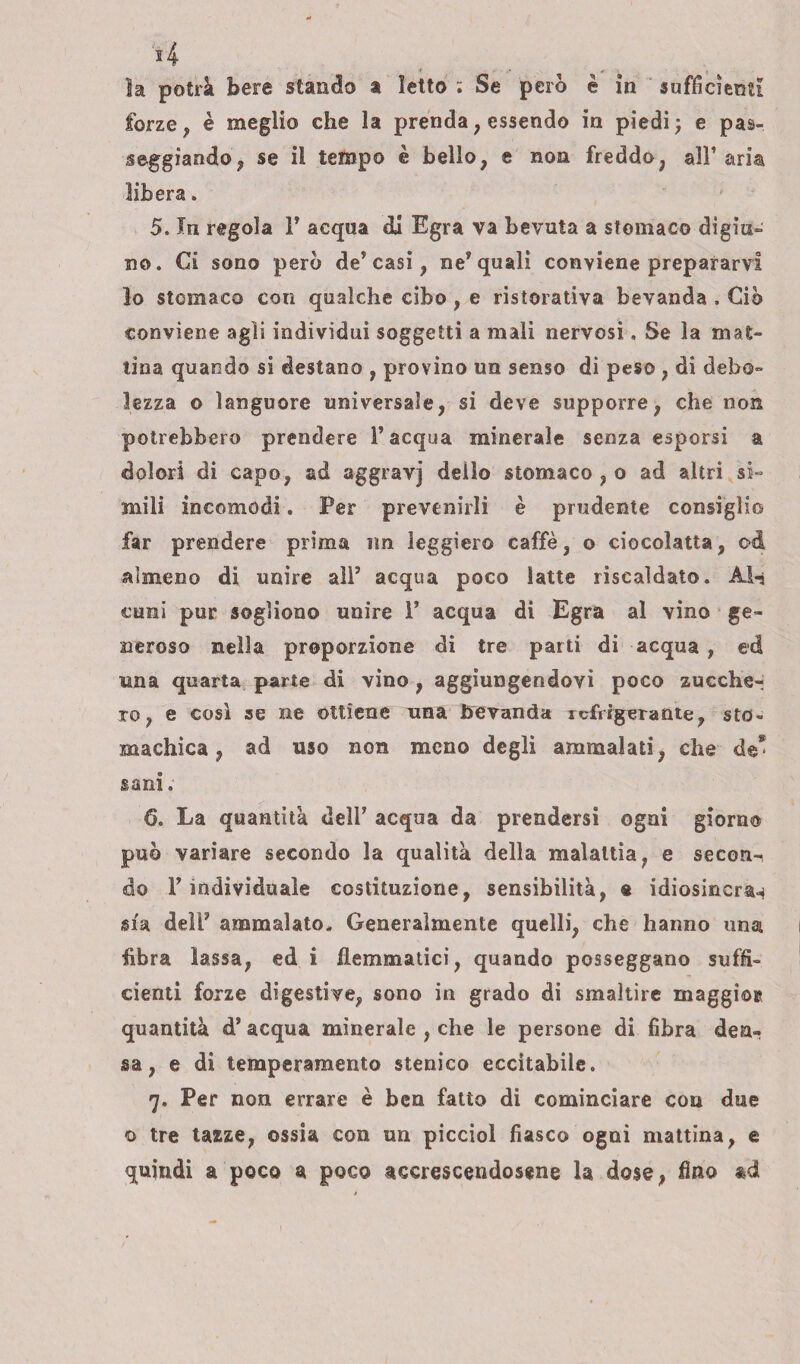 la potrà bere stando a Ietto : Se pero è in sufficienti forze, è meglio che la prenda; essendo in piedi; e pas¬ seggiando , se il tempo è bello, e non freddo, all’aria libera. 5. In regola l7 acqua di Egra va bevuta a stomaco digiu¬ no . Ci sono però de’ casi, ne7 quali conviene prepararvi lo stomaco con qualche cibo , e ristorativa bevanda , Ciò conviene agli individui soggetti a mali nervosi, Se la mat¬ tina quando si destano , provino un senso di peso , di debo¬ lezza o languore universale, si deve supporre, che non potrebbero prendere l’acqua minerale senza esporsi a dolori di capo, ad aggravj dello stomaco , o ad altri si¬ mili incomodi. Per prevenirli è prudente consiglio far prendere prima un leggiero caffè, o ciocolatta, od almeno di unire all5 acqua poco latte riscaldato. Ài-j curri pur sogliono unire l7 acqua di Egra al vino ge¬ neroso nella proporzione di tre parti di acqua , ed una quarta parte di vino , aggiungendovi poco zucche¬ ro , e così se ne ottiene una bevanda refrigerante, sto» ma chic a , ad uso non meno degli ammalati, che de* sani ; 6. La quantità dell’ acqua da prendersi ogni giorno può variare secondo la qualità della malattia, e secon^ do P individuale costituzione, sensibilità, % idiosincra^ sia dell7 ammalato. Generalmente quelli, che hanno una fibra lassa, ed i flemmatici, quando posseggano suffi¬ cienti forze digestive, sono in grado di smaltire maggior quantità d’ acqua minerale , che le persone di fibra den¬ sa , e di temperamento stenico eccitabile. 7. Per non errare è ben fatto di cominciare con due o tre tazze, ossia con un picciol fiasco ogni mattina, e quindi a poco a poco accrescendosene la dose, fino ad