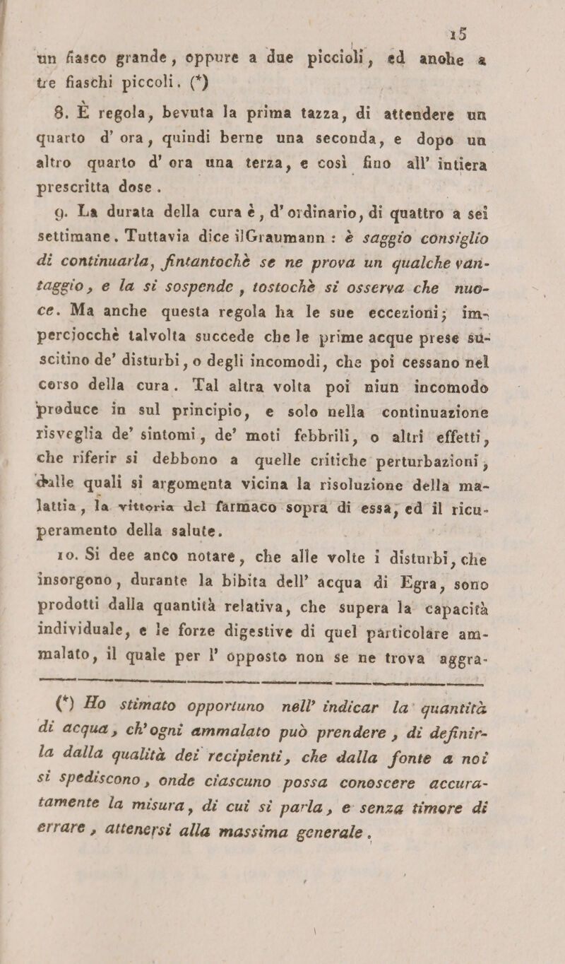 un fiasco grande, oppure a due piccioli, ed anohe a tre fiaschi piccoli. (*) 8. È regola, bevuta la prima tazza, di attendere un quarto d’ora, quindi berne una seconda, e dopo un altro quarto d’ ora una terza, e cosi fino all* intiera prescritta dose . 9* Ea durata della cura è , d* ordinario, di quattro a sei settimane. Tuttavia dice ilGraumann : è saggio consìglio di continuarla., Jintantochb se ne prova un qualche van¬ taggio , e la si sospende , tostoche si osserva che nuo¬ ce. Ma anche questa regola ha le sue eccezioni $ im- perciocché talvolta succede che le prime acque prese su¬ scitino de’ disturbi, o degli incomodi, che poi cessano ne! corso della cura. Tal altra volta poi niun incomodo produce in sul principio, e solo nella continuazione risveglia de’ sintomi, de’ moti febbrili, o altri effetti, che riferir si debbono a quelle critiche perturbazioni, eklle quali si argomenta vicina la risoluzione della ma¬ lattia, la vittoria del farmaco sopra di essa, ed il ricii- peramento della salute. io. Si dee aneo notare, che alle volte i disturbi, che insorgono, durante la bibita dell’ acqua di Egra, sono prodotti dalla quantità relativa, che supera la capacità individuale, e le forze digestive di quel particolare am¬ malato, il quale per 1* opposto non se ne trova aggra- O stimato opportuno nell’ indicar la quantità di acqua, ch’ogni ammalato può prendere , di definir¬ la dalla qualità dei recipienti, che dalla fonte a noi si spediscono, onde ciascuno possa conoscere accura¬ tamente la misura, di cui si parla, e senza timore di errare, attenersi alla massima generale.