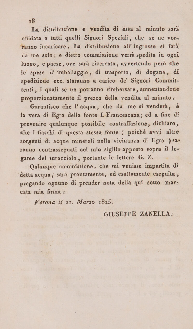 La distribuzione e vendita di essa al minuto sarà affidata a tutti quelli Signori Speziali, che se ne vor¬ ranno incaricare . La distribuzione all’ ingrosso si farà da me solo | e dietro commissione verrà spedita in ogni luogo, e paese, ove sarà ricercata, avvertendo però che le spese d’imballaggio, di trasporto, di dogana, di spedizione ecc. staranno a carico de’ Signori Commit¬ tenti , i quali se ne potranno rimborsare, aumentandone proporzionatamente il prezzo della vendita al minuto. Garantisco che l’acqua, che da me si venderà, è la vera di Egra della fonte I. Francescana ) ed a fine di prevenire qualunque possibile contraffazione, dichiaro, che i fiaschi di questa stessa fonte ( poiché avvi altre sorgenti di acque minerali nella vicinanza di Egra ) sa¬ ranno contrassegnati col mio sigillo apposto sopra il le¬ game del turacciolo , portante le lettere G. Z. Qalunque commissione 7 che mi venisse impartita di detta acqua, sarà prontamente, ed esattamente eseguita, pregando ognuno di prender nota della qui sotto mar-, cata mia firma . Verona li 21. Marzo 1825. GIUSEPPE ZANELLA;