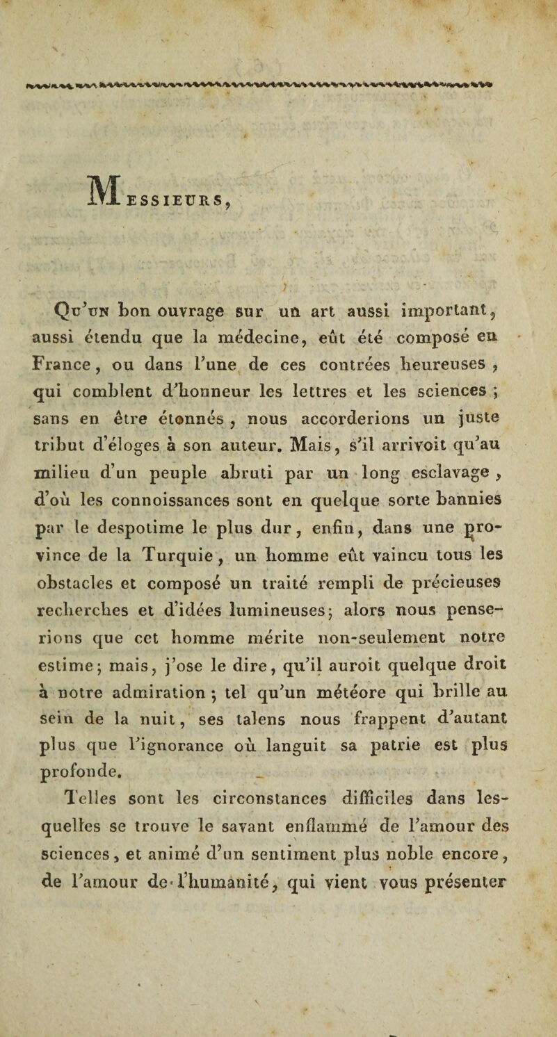 rw%i n. 'V^**«'V'V JVW^Wt.»VWVVV*\X'V> ’V ’VHKiM *.V* i\I ESSIEURS, '. ; .■■.·'· · ‘. ' ·■ '■■ £? ·»■ Qu’un bon ouvrage sur un art aussi important, aussi étendu que la médecine, eût été composé eu France, ou dans Tune de ces contrées heureuses , qui comblent d'honneur les lettres et les sciences ; sans en être étonnés , nous accorderions un juste tribut d’éloges à son auteur. Mais, s'il arrivoit qu'au milieu d’un peuple abruti par un long esclavage , d’où les connoissances sont en quelque sorte bannies par le despotime le plus dur, enfin, dans une pro¬ vince de la Turquie, un homme eût vaincu tous les obstacles et composé un traité rempli de précieuses recherches et d’idées lumineuses; alors nous pense¬ rions que cct homme mérite non-seulement notre estime; mais, j’ose le dire, qu’il auroit quelque droit à notre admiration ·, tel qu’un météore qui brille au sein de la nuit, ses talens nous frappent d’autant plus que l’ignorance où languit sa patrie est plus profonde. Telles sont les circonstances difficiles dans les¬ quelles se trouve le savant enflammé de l’amour des sciences, et animé d’un sentiment plus noble encore, de l’amour de·l’humanité, qui vient vous présenter