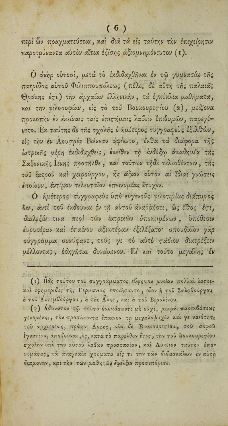 περί ων πραγματεύεται ? καί διά τά εις ταυτήν την επιχείρησιν παροτρύναντα αυτόν αίτια εξίσης αξιομνημόνευτου (ι). Ô άνηρ ούτοσί, μετά το εκδιδαχθηναι εν τώ γυμνάσιο* της πατρίδος αυτού Φιλιππονπόλεως (πόλις δε αυτή τής παλαιάς Θράκης εςι ) την άρχαίαν ελληνικήν , τά εγκύκλια μαθήματα, καί την φιλοσοφίαν, εις το τού Βουκουρεςίου (a) μείζονα προκοπήν εν εκείναις ταίς επιςημαις λαδείν Ίπ&υμών , παρεγε- νιτο. Εκ ταύτης δέ της σχολής 6 ημετερος συγγραφεύς ε'ζελδών y εις την εν Αουπρία Β άνναν άφίκετο, ενΒa τά διάφορα της ιατρικής μέρη έκδιδαγβείς, έκείθεν τη ενδόξω ακαδημία της Σαξονικης Ιενης προσηλθε , καί τούτων τήδε τελεσθεντοιν, της τού ιατρού καί χειρουργού, ης άξιον αυτόν αι ϊδιαι γνώσεις έποίουν, εντίμου τελευταίου έπωνυμίας ετυχεν. 0 ημετερος συγγραφεύς υπό εύγενούς φιλοτιμίας διάπυρος ών, άντί τού εκδούναι εν τη αυτού άναρρησει, ώς είδος εςι, διάλεξίν τινα περί των ιατρικών υποκείμενων, νπόθεσιν ευρυτεραν καί επαίνου ά'ξιωτίραυ εξύ.ε'ξατο' σπουδαίου γάρ σύγγραμμα συνύφανε, τούς γε το αυτό ςάδιον διατρέζειν μέλλοντας y όδηγησαι δυνάμενον. Et καί τούτο μεγάλης εν (ι) τούτον τού συγγράμματος εύγημ.ον μ.νείαν πολλαί ίατρι- και εψημερίδες ττ,ς Γερμανίας έποιήσαντο , οίον λ τού 2<αλσδούργου ή τού Aλτεμ£ούργου , ή της Αλ/jç , καί λ τού Βερολίνου. (q) Aδυνατόν τώ τούτο ονομάσαντι μή ούχί, μικράς πχρεζ6άσεως γινόμενηςy τον προσήκοντα έπαινον τή μεγαλοψυχία καί γε ναιότητε τού άρχιερεως, πρώην Αργής, νυν δε Β ουκουρεςίου 9 τού σογού Ιγνάτιου, άποδουναι, ος, κατά το παρελθόν έτος, τήν τού Ιίουκουοεςίου σχολήν ύπο τήν αώτου λαβών προστασίαν y καί Λύκειρν τχύτην επο- νψάσας, τά αναγκαία χρήματα εις τε τήν των διδασκάλων έν αυτή διαμονήν, καί τή/ των μαθητών εγελξιν προσεπόρισε.