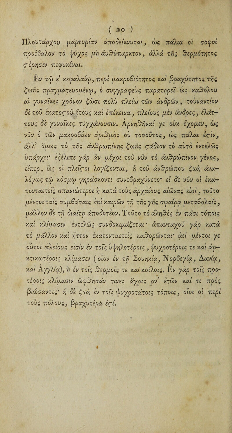 Πλουτάρχου μαρτυρίαν άποδείκνυται, ώς πάλαι οι σοφοί προέβαλον το ψύχος μη αυθύπαρκτου, άλλά τ^ς θερμότατος ς-έρησιν πεφυκέναι. Èv τώ ε' κε<φαλαίω, περί μακροβιότατος καί βραχύτατος τας ζωής πραγματευομένω, ό συγγραφεύς παρατηρεί ώς καθόλου αι γυναίκες χρόνον ζώσι πολύ πλείω των άνδρών, τουναντίον δετού έκατοςού έτους καί επέκεινα, πλειους μεν άνδρες, έλατ— τους δε γυναίκες τύγχάνουσιν. λρνηθαναί γε ούκ εχομεν, ώς νυν ό των μακροβίων αριθμός ου τοσούτος, ώς πάλαι εςίν , aû! όμως τό τας ανθρώπινης ζωής ςάδιον τό αυτό εντελώς υπάρχει· έξέλιπε γάρ αν μέχρι τού νυν τό ανθρώπινον γένος, εϊπερ, ώς οι πλείςοι λογίζονται, a τού ανθρώπου ζωη άνα- λόγως τώ κόσμω γηράσκοντι συνεβραχύνετο' εί δε νυν οι ίκα- τονταετείς σπανιώτεροι a κατά τούς αρχαίους αιώνας είσί, τούτο μέντοιταΐς αυμβάσαις επί καιρών τα τας γης σφαίρα μεταβολαίς, <3ε τα δίαιτα άποδοτέον. Τούτο το αληθές εν πάσι τόποις καί κλίμασιν εντελώς συν δοκιμάζεται * απανταχού γάρ κατά τό μάλλον καί άττον έκατονταετείς καθορώνται* αεί μέντοι γε ούτοι πλειους είσίν εν τοίς υψηλοτέροις , ψυχροτέροίς τε καί άρ- κτικωτέροις κλίμασιν (otov εν τα Σουηκία, JSορβεγία, Δανία, » > καί Αγγλία), a εν τοίς θερμοϊς τε καί κοίλοις. Εν γάρ τοίς προ- τέροις κλίμασιν ώφθησάν τινες άχρις ρν' ε’τών καί τι προς βιώσαντες* a δε ζωή έν τοίς ψυχροτάτοις τόποις, οίοι οί περί τούς πόλους, βραχυτέρά εςί. λ