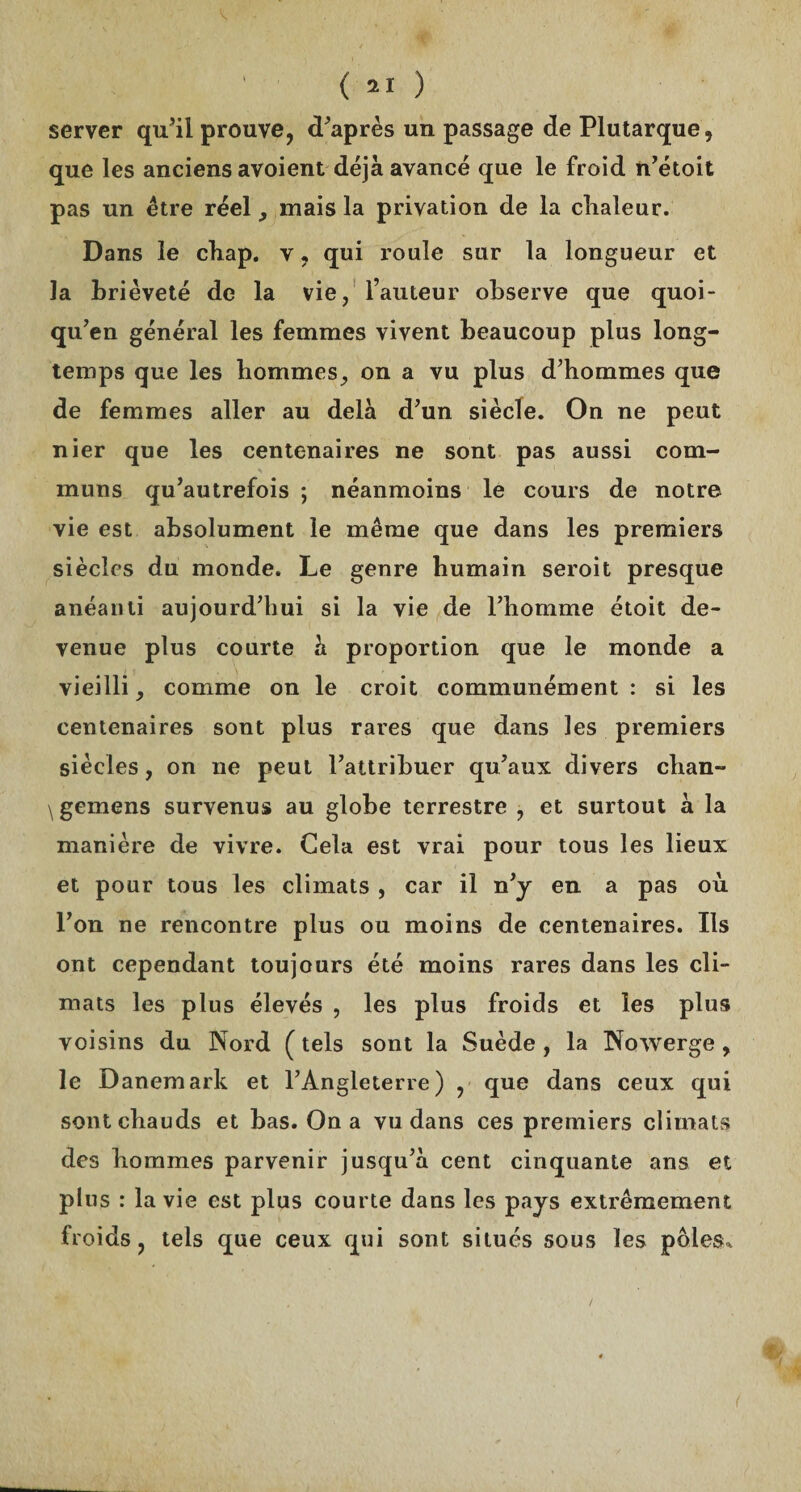 server qu’il prouve, d’après un passage de Plutarque, que les anciens avoient déjà avancé que le froid n’étoit pas un être réel , mais la privation de la chaleur. Dans le chap. v, qui roule sur la longueur et la brièveté de la vie, l’auteur observe que quoi- qu’en général les femmes vivent beaucoup plus long¬ temps que les hommes, on a vu plus d’hommes que de femmes aller au delà d’un siècle. On ne peut nier que les centenaires ne sont pas aussi com¬ muns qu’autrefois ; néanmoins le cours de notre vie est absolument le même que dans les premiers siècles du monde. Le genre humain seroit presque anéanti aujourd’hui si la vie de l’homme étoit de¬ venue plus courte à proportion que le monde a vieilli, comme on le croit communément : si les centenaires sont plus rares que dans les premiers siècles, on ne peut l’attribuer qu’aux divers chan- \gemens survenus au globe terrestre , et surtout à la manière de vivre. Cela est vrai pour tous les lieux et pour tous les climats , car il n’y en a pas où l’on ne rencontre plus ou moins de centenaires. Ils ont cependant toujours été moins rares dans les cli¬ mats les plus élevés , les plus froids et les plus voisins du Nord ( tels sont la Suède , la Nowerge , le Danemark et l’Angleterre) , que dans ceux qui sont chauds et bas. On a vu dans ces premiers climats des hommes parvenir jusqu’à cent cinquante ans et plus : la vie est plus courte dans les pays extrêmement froids, tels que ceux qui sont situés sous les pôles. (