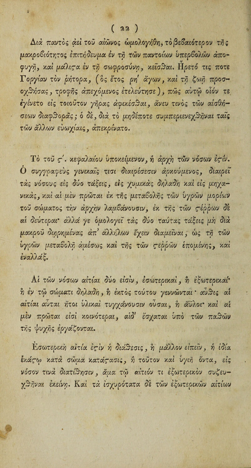 ï ( 22 ) Διά παντός αεί του αιών ο ς ώμολογήθη, τό βεβαιότερου τής μακροβιότατος επιτήδευμα εν τη των παντοίων υπερβολών άπο- ^υ^ρ, καί μ.άλιςα εν τή σωφροσύνη, κείσΒαι. Ηρετό τις ποτέ Γοργίαν τον ρήτορα, (ός έτος ρη άγων, καί τή ζωή προσ~ οχΒήσας, τροφής άπεχόμενος ετελεύτησε ), πώς αύτώ οίόν τε ίγενετο εις τοιοϋτον γήρας άφικέσΒαι, άνευ τίνος των αισθή¬ σεων διαφθοράς ; 6 δε, διά τό μηδέποτε συμπεριενεγίσήναι ταΐς των άλλων εύωχίαις, άπεκρίνατο. Τό τού ç. κεφαλαίου υποκείμενον , ή άρχή των νόσων έςίν. 0 συγγραφεύς γενικαίς τισι διαιρέσεσιν άρκσύμενος, διαιρεί τάς νόσους εις δύο τάζεις, εις χυμικάς δηλαδή καί εις μηχα- νικάς, καί αι μεν πρώται εκ τής μεταβολής των υγρών μορίων τού σώματος τήν αργήν λαμβάνουσιν, εκ τής των ςέρρων δε eu δεύτεραι* άλλα γε ομολογεί τάς δύο ταύτας τάζεις μή διά μακρού διηρημενας απ’ άλλήλων εγειν διαμεϊναι, ως τή των υγρών μεταβολή άμεσως καί τής των ςερρών επομένης, καί εν αλλά ζ. Αι των νόσων αίτίαι δύο είσίν, εσωτερικά!, ή έζωτερικαί' ή εν τώ σώματι δηλαδή, ή έκτος τούτου γεννώνταΓ αύϊδις ai αίτίαι αύται ήτοι υλικοί τυγχάνουσιν ούσαι, ή αυλοί* καί ai μεν πρώται είσί κοινότεροι, αιδ έσχατοι υπό των πα3·ών τής ψυχής εργάζονται. Εσωτερική αιτία έςίν ή διάίσεσις , ή μάλλον είπεΐν, ή ιδία εκάςω κατά σώμα κατάςασις , ή τούτον καί υγιή όντα, εις νόσον τινά διατίΒησιν, άμα τώ αίτιόν τι εζωτερικόν συ£ευ- γβήναι εκείνη. Καί τά ισχυρότατα δε των έζωτερικών αιτίων