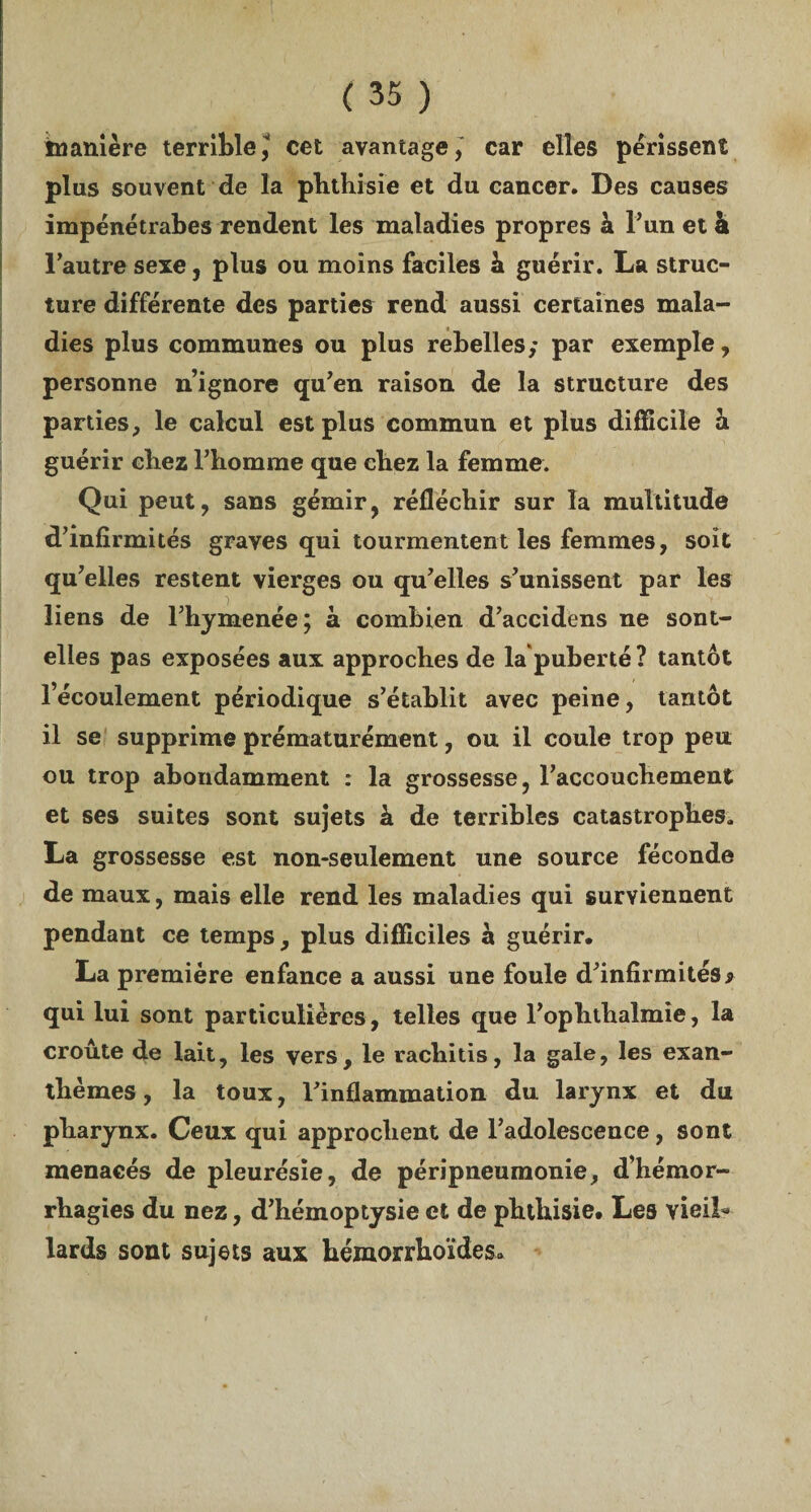 manière terrible, cet avantage, car elles périssent plus souvent de la phthisie et du cancer. Des causes impénétrabes rendent les maladies propres à l’un et à l'autre sexe, plus ou moins faciles à guérir. La struc¬ ture différente des parties rend aussi certaines mala¬ dies plus communes ou plus rebelles,* par exemple, personne n’ignore qu'en raison de la structure des parties, le calcul est plus commun et plus difficile à guérir chez l'homme que chez la femme. Qui peut, sans gémir, réfléchir sur la multitude d’infirmités graves qui tourmentent les femmes, soit qu'elles restent vierges ou qu'elles s'unissent par les liens de l'hymenée; à combien d'accidens ne sont- elles pas exposées aux approches de la puberté ? tantôt l’écoulement périodique s'établit avec peine, tantôt il se supprime prématurément, ou il coule trop peu ou trop abondamment : la grossesse, l'accouchement et ses suites sont sujets h de terribles catastrophes» La grossesse est non-seulement une source féconde de maux, mais elle rend les maladies qui surviennent pendant ce temps, plus difficiles à guérir. La première enfance a aussi une foule d'infirmités9 qui lui sont particulières, telles que l'ophthalmie, la croûte de lait, les vers, le rachitis, la gale, les exan¬ thèmes, la toux, l'inflammation du. larynx et du pharynx. Ceux qui approchent de l’adolescence, sont menacés de pleurésie, de péripneumonie, d’hémor¬ rhagies du nez, d'hémoptysie et de phthisie. Les vieil·» lards sont sujets aux hémorrhoïdes.