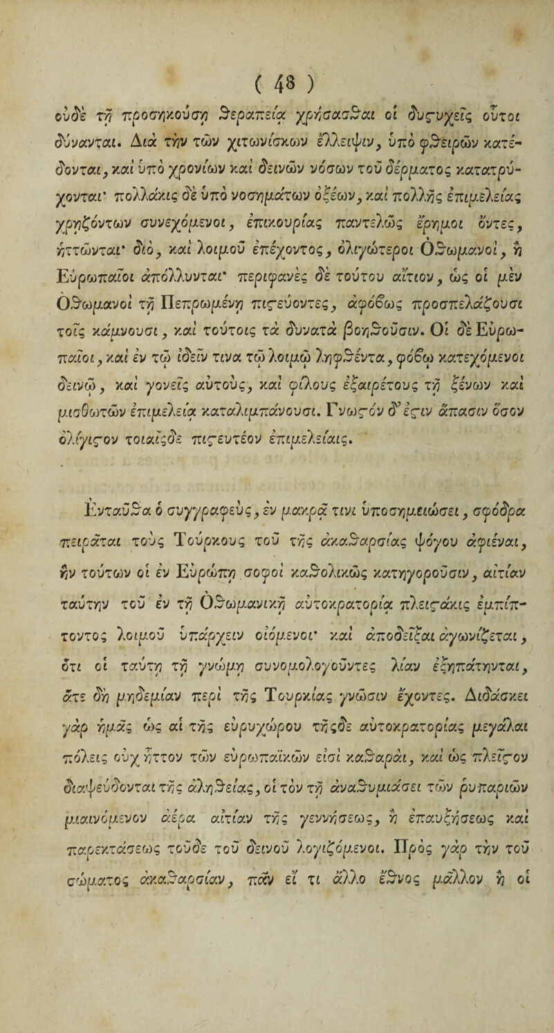 ( 43 ) ουδέ τη προσήκουσα θεραπεία χρήσασθαι οί δυςνγεΐς ούτοι δύνανται. Διά τάν των χιτωνίσκων ελλείψω, υπό φθειρών κατέ- δονται, καί υπό χρονιών καί δεινών νόσων τού δέρματος κατατρύ- χονται* πολλάκις ώέ υπό νοσημάτων οξέων, καί πολλής επιμέλειας χρηζόντων συνεχόμενοι, επικουρίας παντελώς έρημοι όντες, ήττώνταΤ διό, καί λοιμού έπέχοντος, όλιγώτεροι Οθωμανοί, η Ευρωπαίοι άπόλλυνται' περιφανές δέ τούτου αίτιον, ώς οί μεν Οθωμανοί τη Πετρωμένη πιςεύοντες, άφόβως προσπελάζουσι τοΐς κάμνουσι, καί τούτοις τά δυνατά βοηθούσιν. Οί δε Ευρω¬ παίοι, καί εν τώ ίδείν τινα τώ λοιμώ ληφθέντα, φόβω κα.τεχόμενοι δεινώ, καί γονείς αυτούς, καί φίλους έξαιρέτους τη ξένονν καί μισθωτών επιμελεία καταίιμπάνουσι. Γνως-ο'ν δ’ έςιν άπασιν όσον ολίγιςον τοιαίςδε πιςευτέον επιμελείαις. Ενταύθα ό συγγραφεύς,έν μακρά τινι υποσημειώσει, σιφόδρα πειράται τούς Τούρκους τού της ακαθαρσίας ψόγου άφιέναι, ην τούτων οί εν Ευρώπη σοφοί καθολικώς κατηγοροϋσιν, αιτίαν ταύτην τού εν τη Οθωμανική αυτοκρατορία πλειςάκις εμπίπ- τοντος λοιμού ύπάρχειν οίόμενοτ καί άποδεΐξαι αγωνίζεται, οτι οί ταύτη τη γνώμ.η συνομολογ'οϋντες λίαν εςηπάτηνται, άτε δη μηδεμίαν περί της Τουρκίας γνώσιν εχοντες. Διδάσκει γάρ ημάς ώς αί τα.ς εύρυχώρου τηςδε αυτοκρατορίας μεγάλαι πόλεις ούχάττον των ευρωπαϊκών είσί καθαράι, καί ώς πλειςον διαψεύδονται της αλήθειας, οί τον τη αναθυμιάσει των ρυπαριών μιαινόμενον αέρα αιτίαν της γεννήσεως, η επαυξήσεως καί παρεκτάσεως τοϋδε τού δεινού λογιζόμενοι. Πρός γάρ την τού σώματος ακαθαρσίαν, παν εί τι άλλο έθνος μάλλον η οί